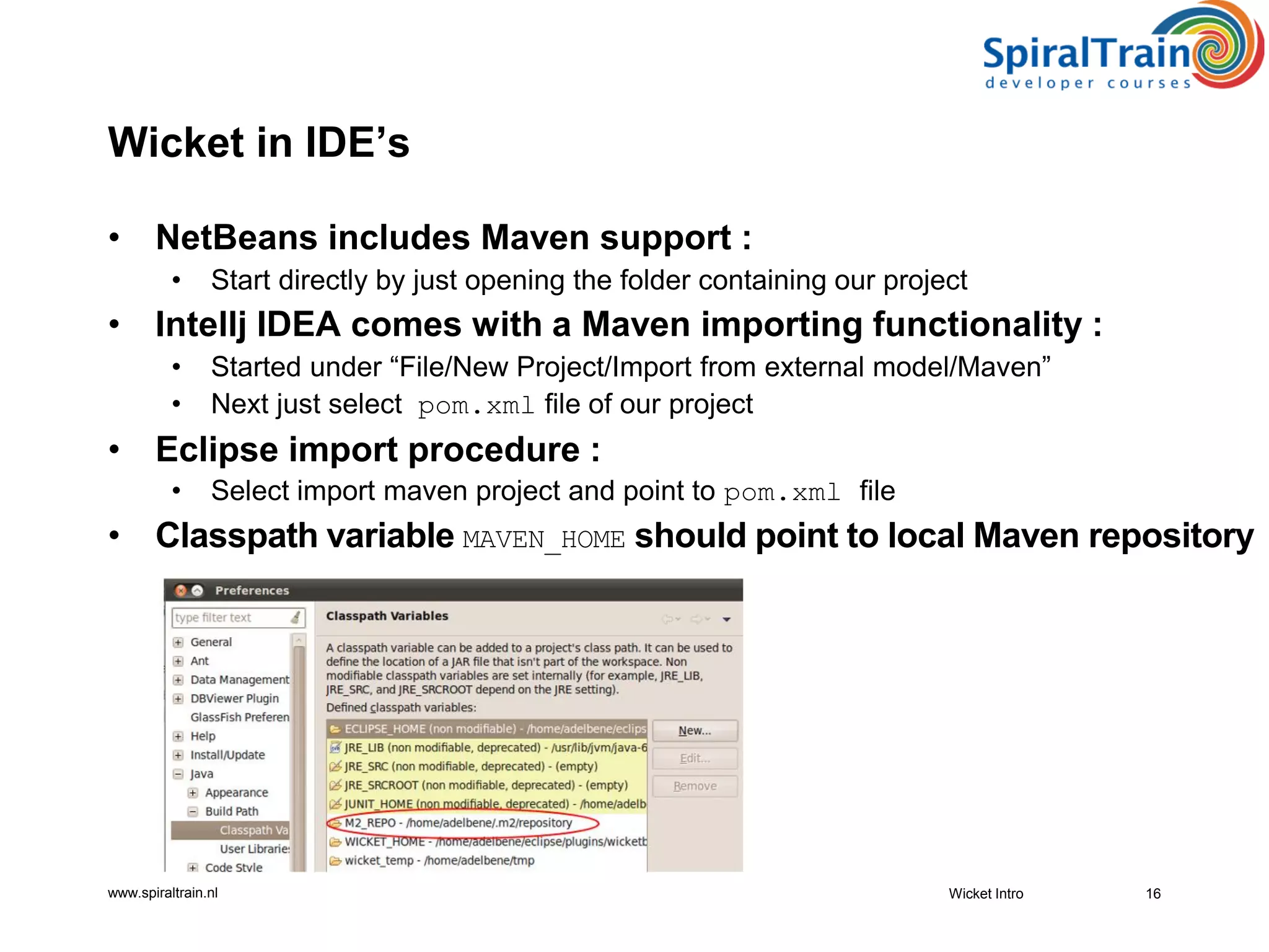 www.spiraltrain.nl
Wicket in IDE’s
• NetBeans includes Maven support :
• Start directly by just opening the folder containing our project
• Intellj IDEA comes with a Maven importing functionality :
• Started under “File/New Project/Import from external model/Maven”
• Next just select pom.xml file of our project
• Eclipse import procedure :
• Select import maven project and point to pom.xml file
• Classpath variable MAVEN_HOME should point to local Maven repository
Wicket Intro 16
 