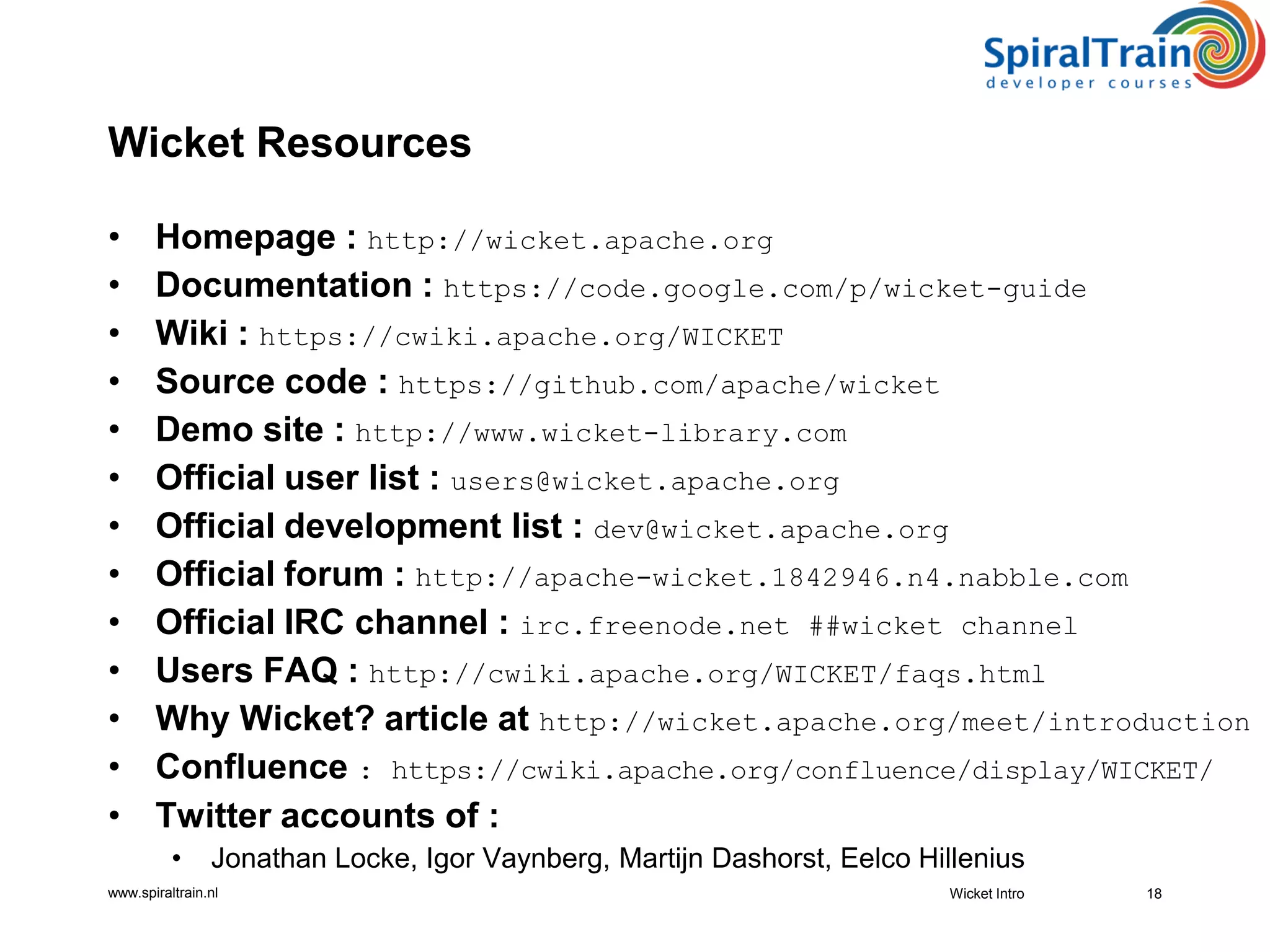 www.spiraltrain.nl
Wicket Resources
• Homepage : http://wicket.apache.org
• Documentation : https://code.google.com/p/wicket-guide
• Wiki : https://cwiki.apache.org/WICKET
• Source code : https://github.com/apache/wicket
• Demo site : http://www.wicket-library.com
• Official user list : users@wicket.apache.org
• Official development list : dev@wicket.apache.org
• Official forum : http://apache-wicket.1842946.n4.nabble.com
• Official IRC channel : irc.freenode.net ##wicket channel
• Users FAQ : http://cwiki.apache.org/WICKET/faqs.html
• Why Wicket? article at http://wicket.apache.org/meet/introduction
• Confluence : https://cwiki.apache.org/confluence/display/WICKET/
• Twitter accounts of :
• Jonathan Locke, Igor Vaynberg, Martijn Dashorst, Eelco Hillenius
18Wicket Intro
 