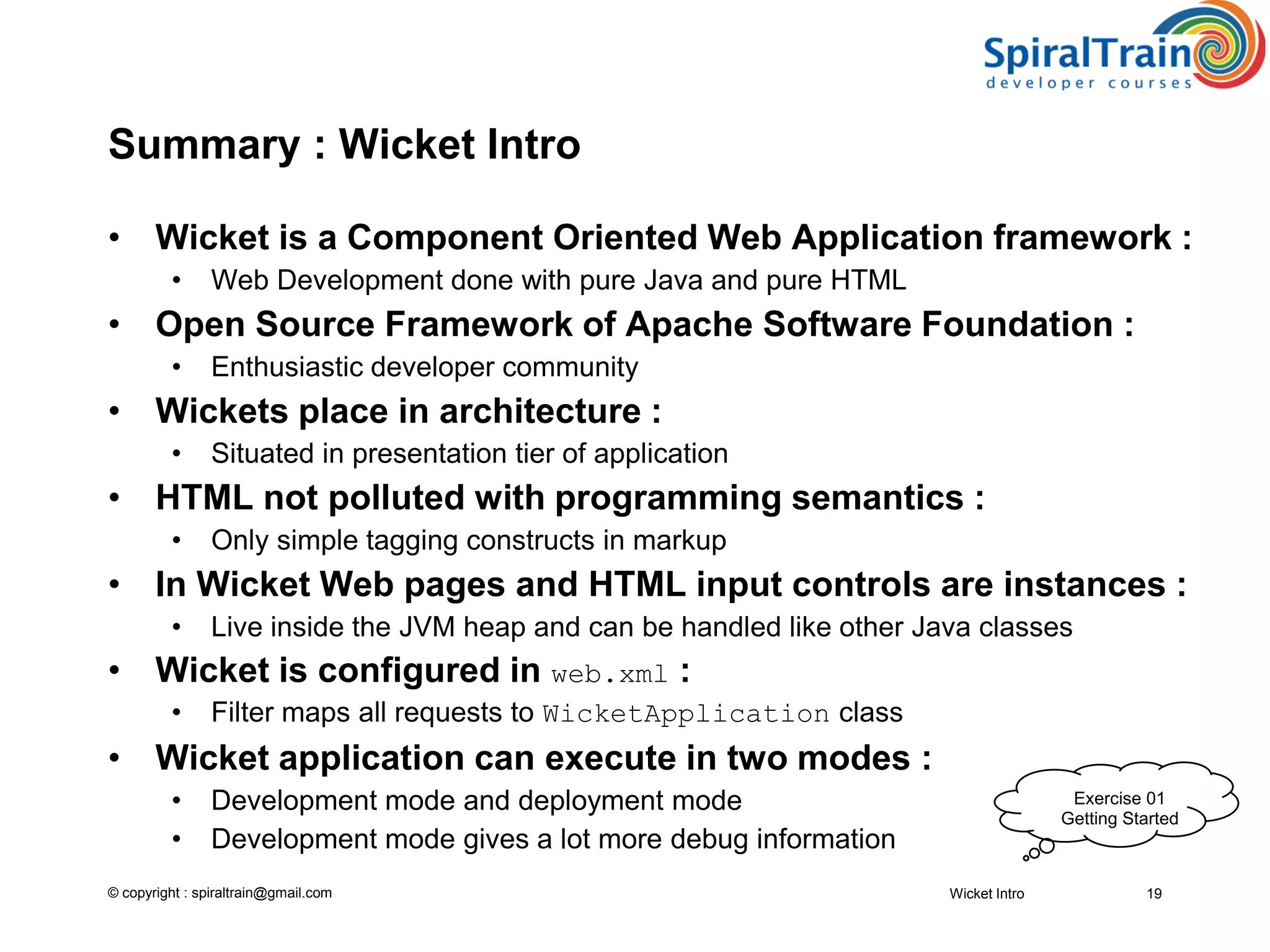 © copyright : spiraltrain@gmail.com
Summary : Wicket Intro
• Wicket is a Component Oriented Web Application framework :
• Web Development done with pure Java and pure HTML
• Open Source Framework of Apache Software Foundation :
• Enthusiastic developer community
• Wickets place in architecture :
• Situated in presentation tier of application
• HTML not polluted with programming semantics :
• Only simple tagging constructs in markup
• In Wicket Web pages and HTML input controls are instances :
• Live inside the JVM heap and can be handled like other Java classes
• Wicket is configured in web.xml :
• Filter maps all requests to WicketApplication class
• Wicket application can execute in two modes :
• Development mode and deployment mode
• Development mode gives a lot more debug information
Wicket Intro 19
Exercise 01
Getting Started
 