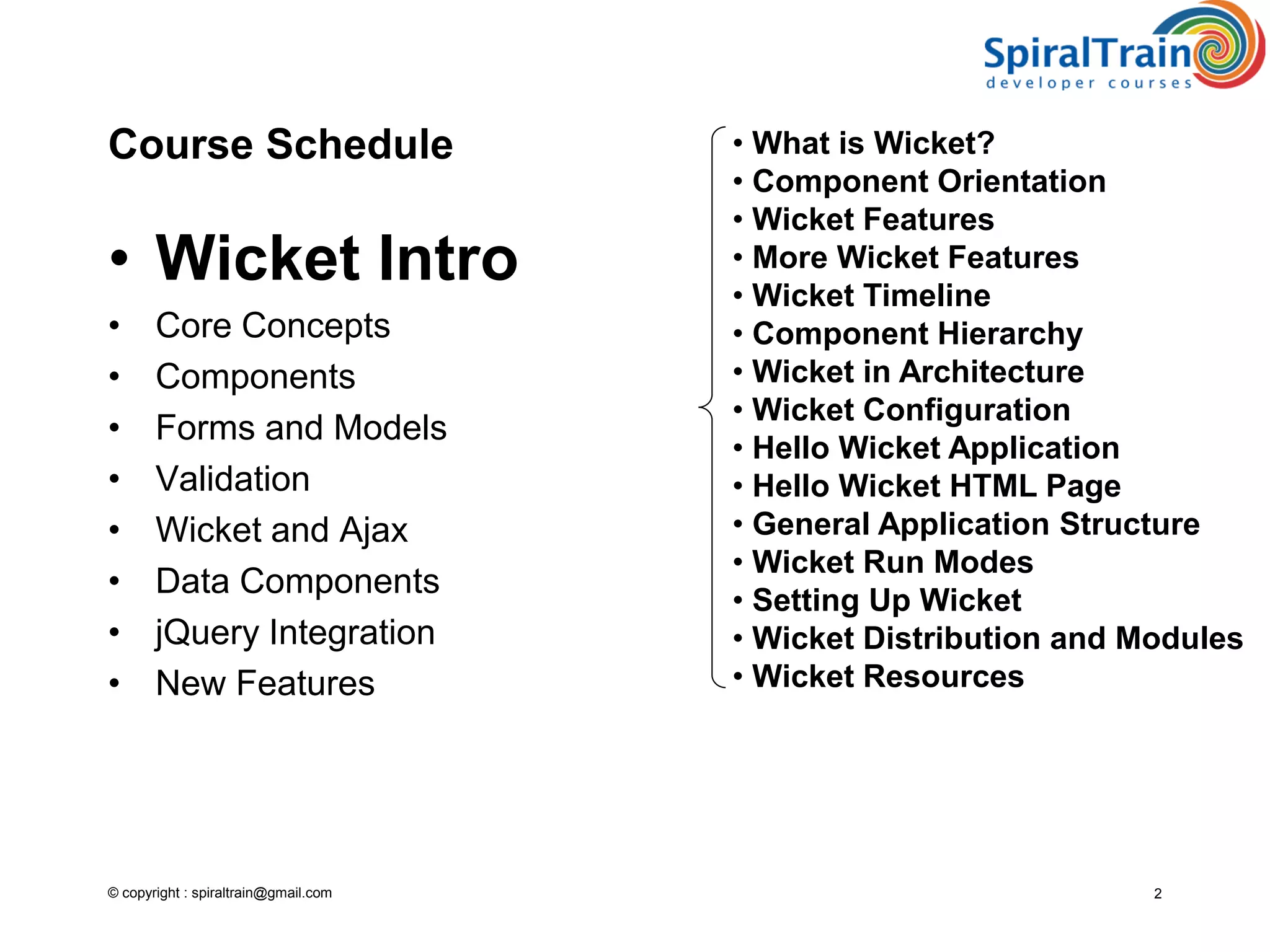 © copyright : spiraltrain@gmail.com
Course Schedule
• Wicket Intro
• Core Concepts
• Components
• Forms and Models
• Validation
• Wicket and Ajax
• Data Components
• jQuery Integration
• New Features
2
• What is Wicket?
• Component Orientation
• Wicket Features
• More Wicket Features
• Wicket Timeline
• Component Hierarchy
• Wicket in Architecture
• Wicket Configuration
• Hello Wicket Application
• Hello Wicket HTML Page
• General Application Structure
• Wicket Run Modes
• Setting Up Wicket
• Wicket Distribution and Modules
• Wicket Resources
 
