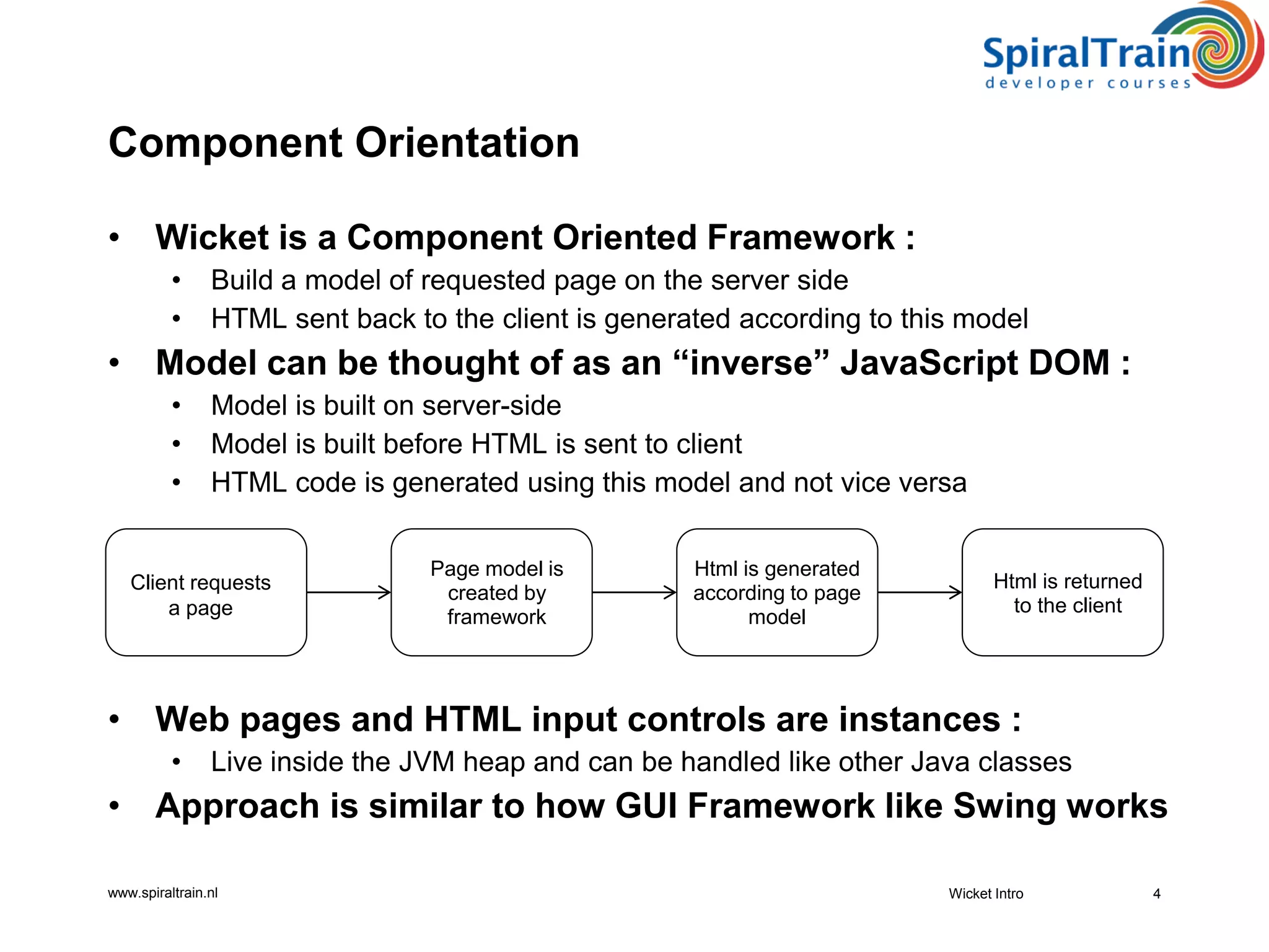 www.spiraltrain.nl
Component Orientation
• Wicket is a Component Oriented Framework :
• Build a model of requested page on the server side
• HTML sent back to the client is generated according to this model
• Model can be thought of as an “inverse” JavaScript DOM :
• Model is built on server-side
• Model is built before HTML is sent to client
• HTML code is generated using this model and not vice versa
• Web pages and HTML input controls are instances :
• Live inside the JVM heap and can be handled like other Java classes
• Approach is similar to how GUI Framework like Swing works
Wicket Intro 4
Client requests
a page
Page model is
created by
framework
Html is generated
according to page
model
Html is returned
to the client
 