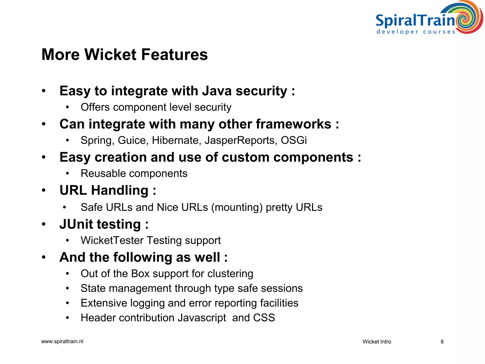 www.spiraltrain.nl
More Wicket Features
• Easy to integrate with Java security :
• Offers component level security
• Can integrate with many other frameworks :
• Spring, Guice, Hibernate, JasperReports, OSGi
• Easy creation and use of custom components :
• Reusable components
• URL Handling :
• Safe URLs and Nice URLs (mounting) pretty URLs
• JUnit testing :
• WicketTester Testing support
• And the following as well :
• Out of the Box support for clustering
• State management through type safe sessions
• Extensive logging and error reporting facilities
• Header contribution Javascript and CSS
6Wicket Intro
 