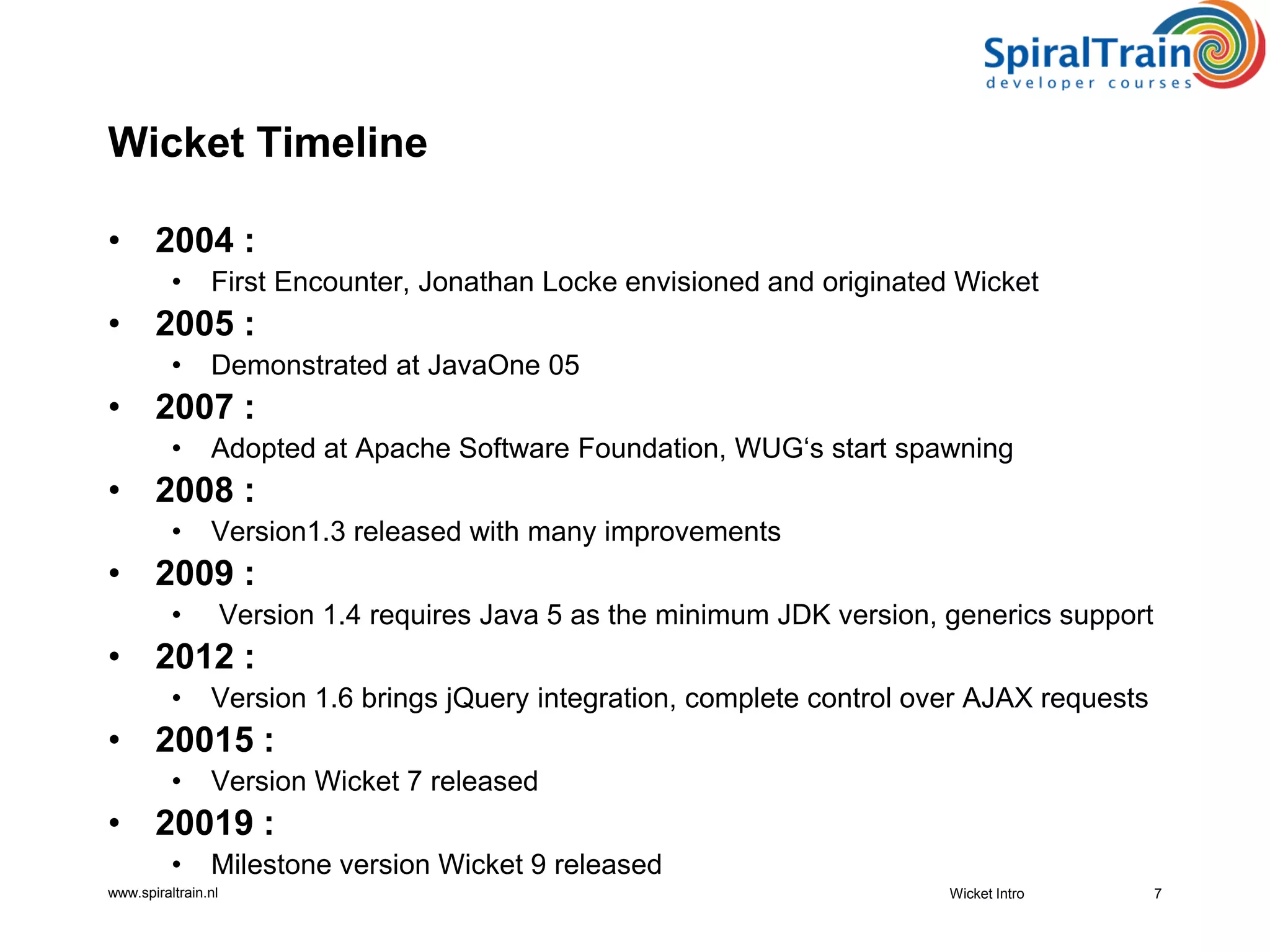 www.spiraltrain.nl
Wicket Timeline
• 2004 :
• First Encounter, Jonathan Locke envisioned and originated Wicket
• 2005 :
• Demonstrated at JavaOne 05
• 2007 :
• Adopted at Apache Software Foundation, WUG‘s start spawning
• 2008 :
• Version1.3 released with many improvements
• 2009 :
• Version 1.4 requires Java 5 as the minimum JDK version, generics support
• 2012 :
• Version 1.6 brings jQuery integration, complete control over AJAX requests
• 20015 :
• Version Wicket 7 released
• 20019 :
• Milestone version Wicket 9 released
Wicket Intro 7
 
