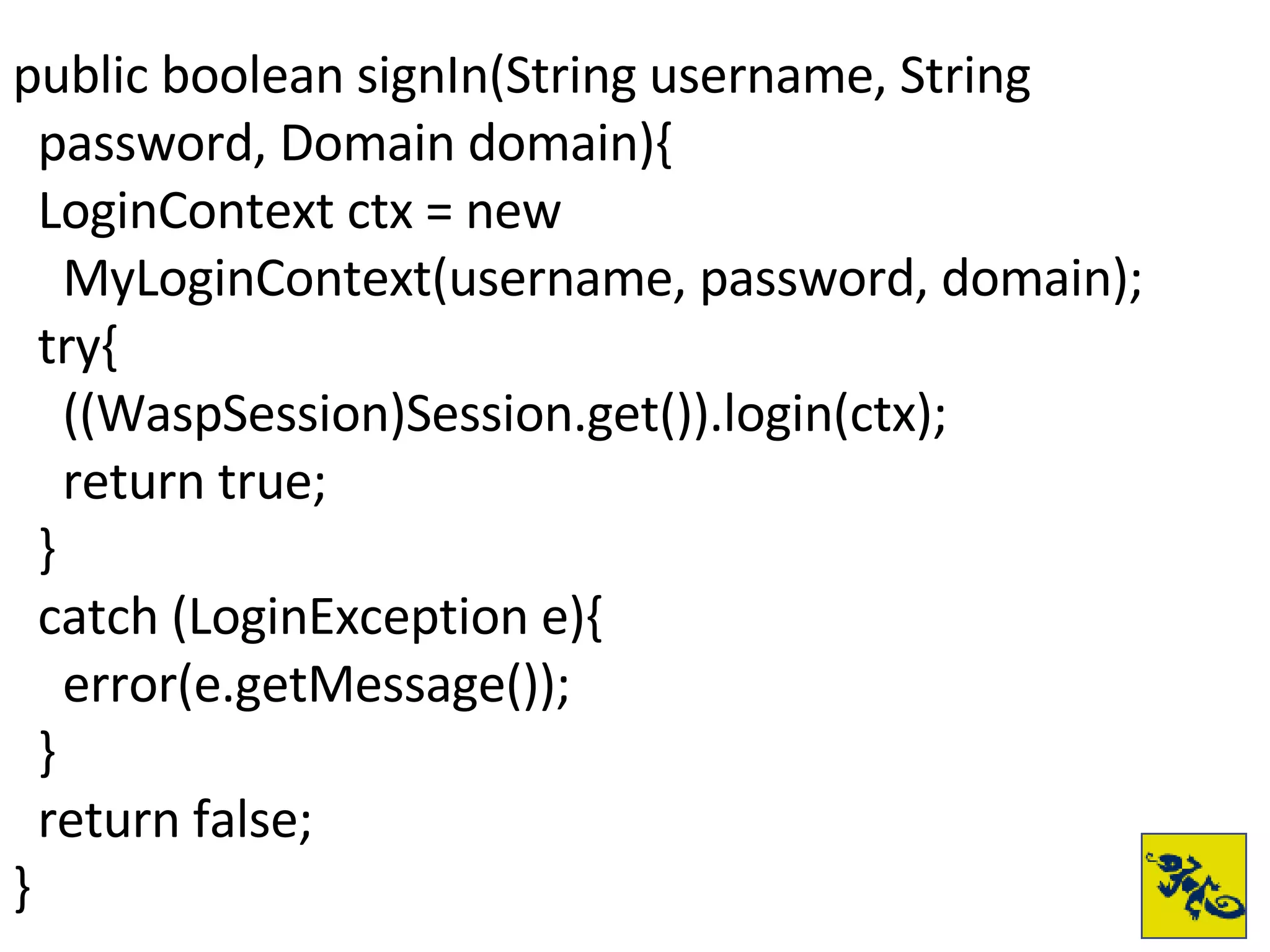 public boolean signIn(String username, String  password, Domain domain){ LoginContext ctx = new  MyLoginContext(username, password, domain);  try{ ((WaspSession)Session.get()).login(ctx); return true; } catch (LoginException e){ error(e.getMessage()); } return false; } 