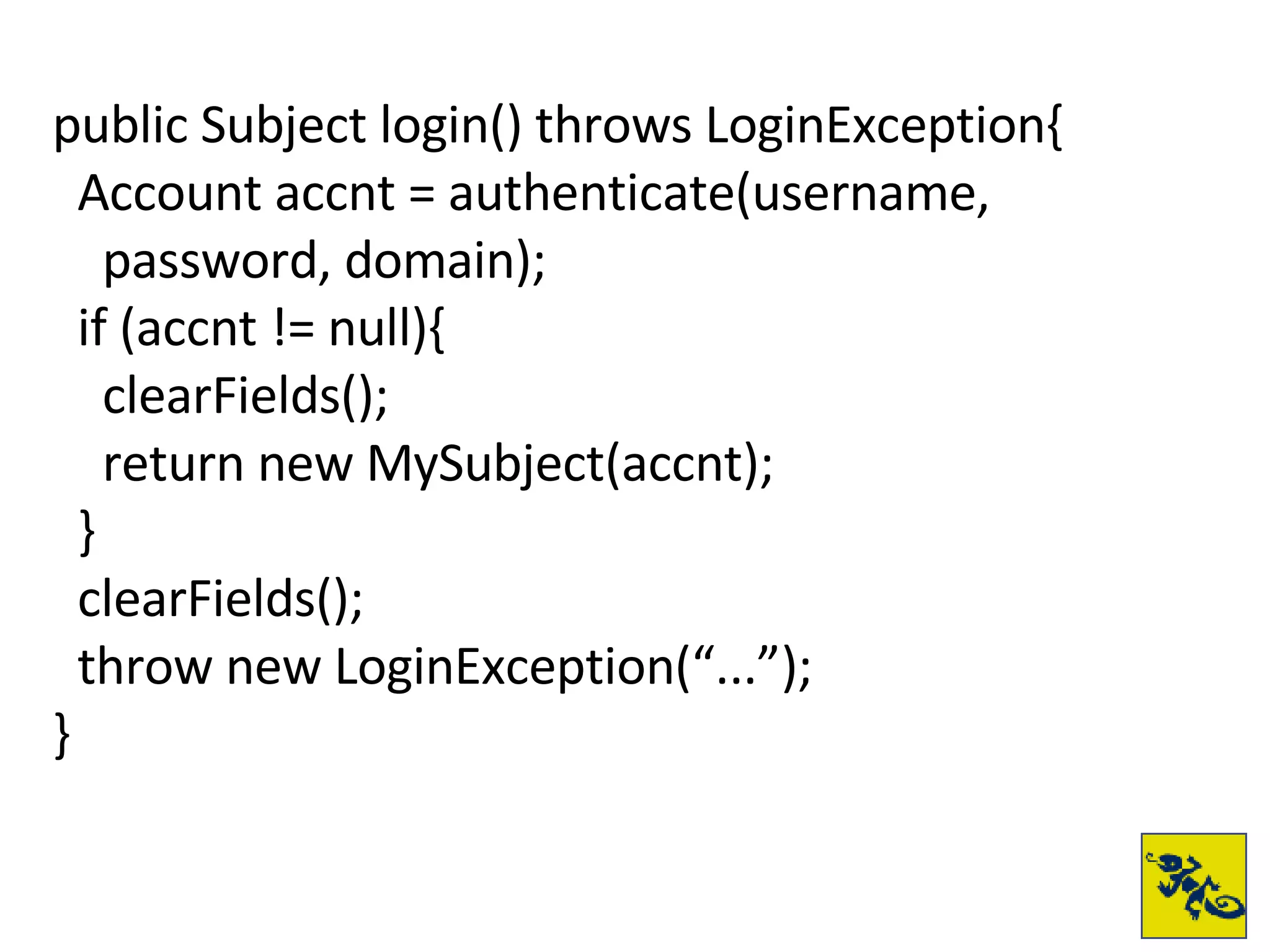 public Subject login() throws LoginException{ Account accnt = authenticate(username,  password, domain); if (accnt != null){ clearFields(); return new MySubject(accnt); } clearFields(); throw new LoginException(“...”); } 