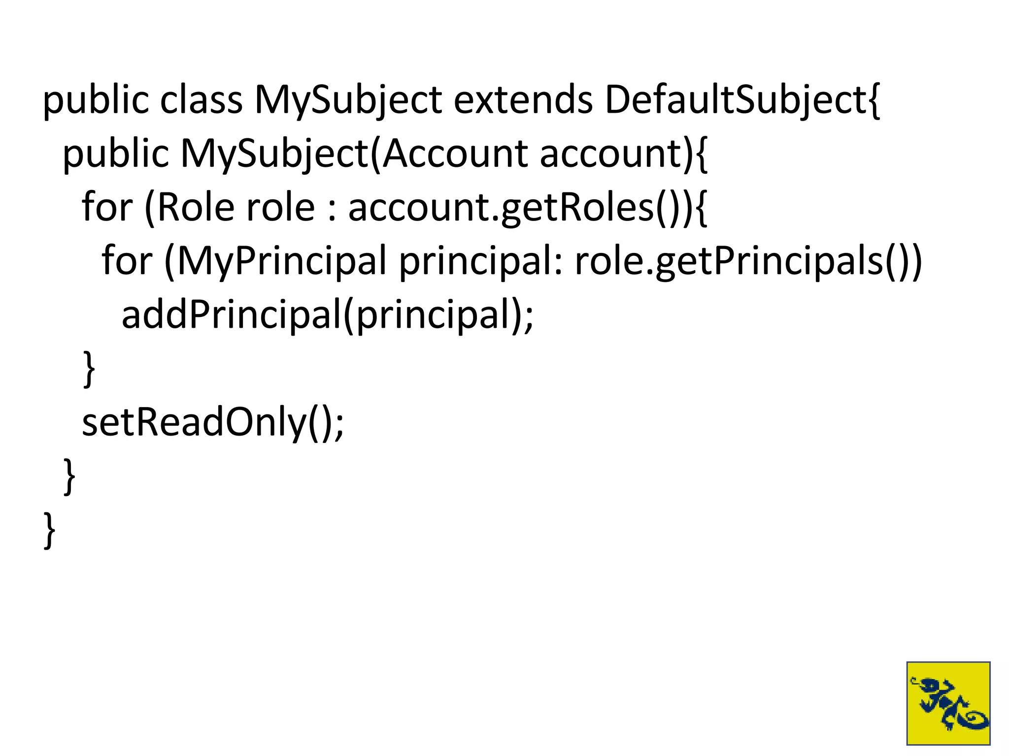 public class MySubject extends DefaultSubject{ public MySubject(Account account){ for (Role role : account.getRoles()){ for (MyPrincipal principal: role.getPrincipals()) addPrincipal(principal); } setReadOnly(); } } 