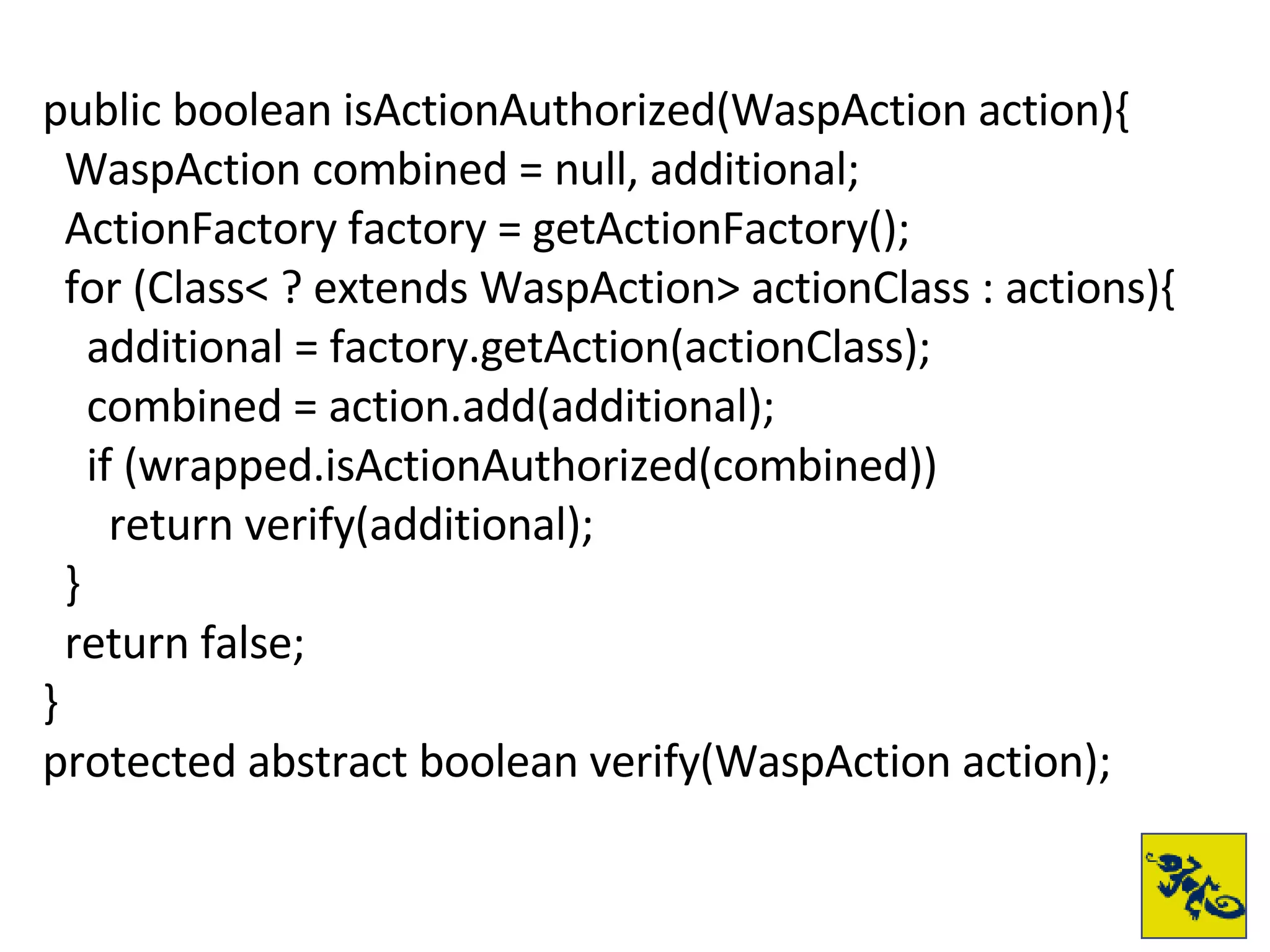 public boolean isActionAuthorized(WaspAction action){ WaspAction combined = null, additional; ActionFactory factory = getActionFactory(); for (Class< ? extends WaspAction> actionClass : actions){ additional = factory.getAction(actionClass); combined = action.add(additional); if (wrapped.isActionAuthorized(combined)) return verify(additional); } return false; } protected abstract boolean verify(WaspAction action); 