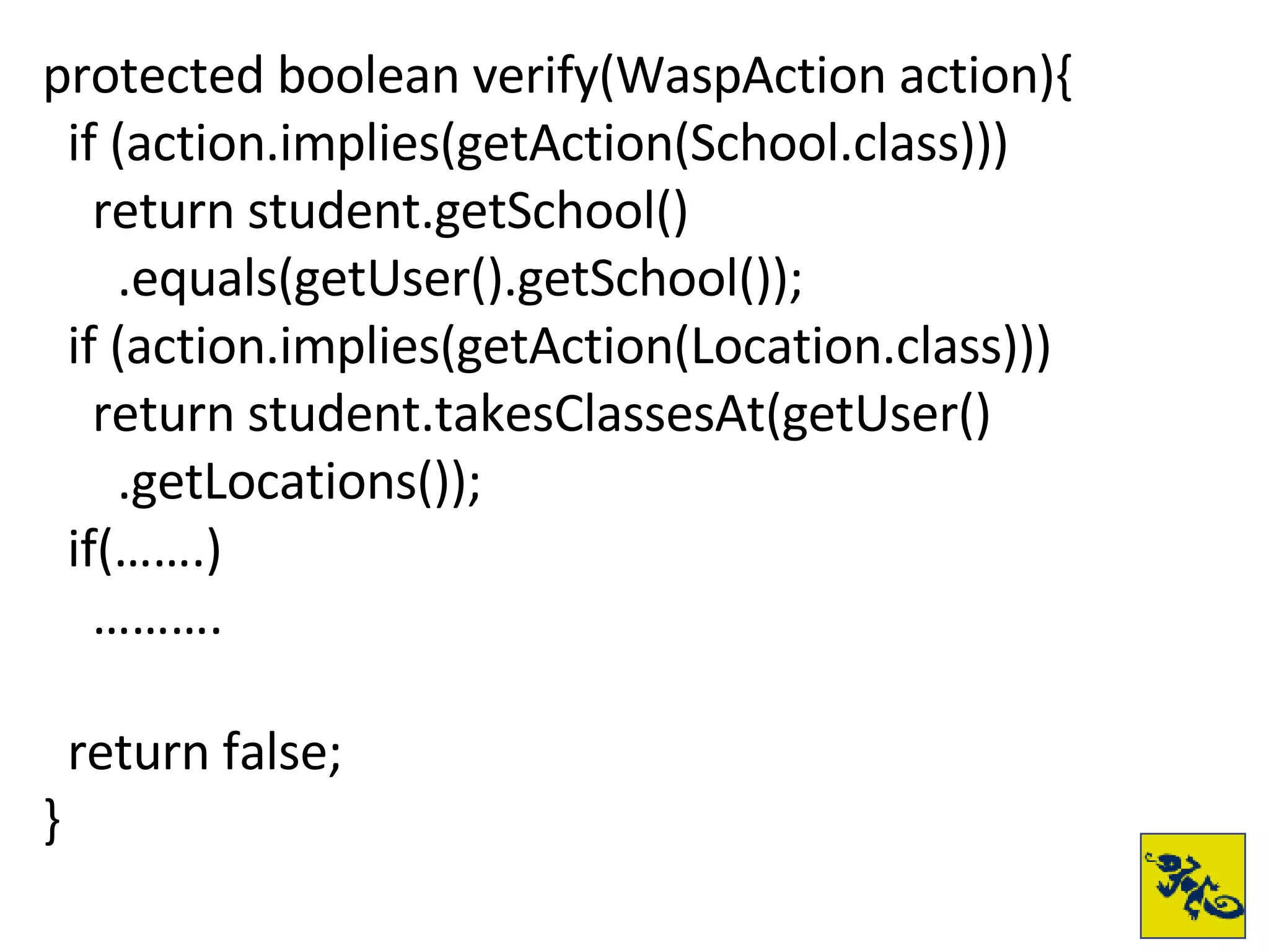 protected boolean verify(WaspAction action){ if (action.implies(getAction(School.class))) return student.getSchool() .equals(getUser().getSchool()); if (action.implies(getAction(Location.class))) return student.takesClassesAt(getUser() .getLocations()); if(…….) ……… . return false; } 