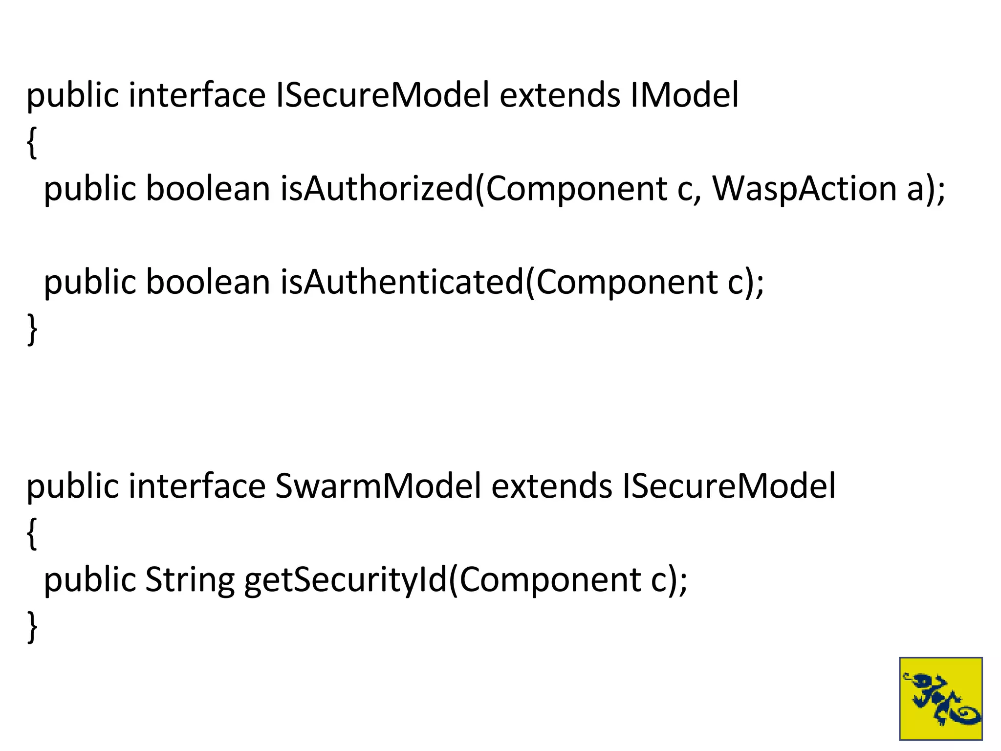 public interface ISecureModel extends IModel { public boolean isAuthorized(Component c, WaspAction a); public boolean isAuthenticated(Component c); } public interface SwarmModel extends ISecureModel { public String getSecurityId(Component c); } 