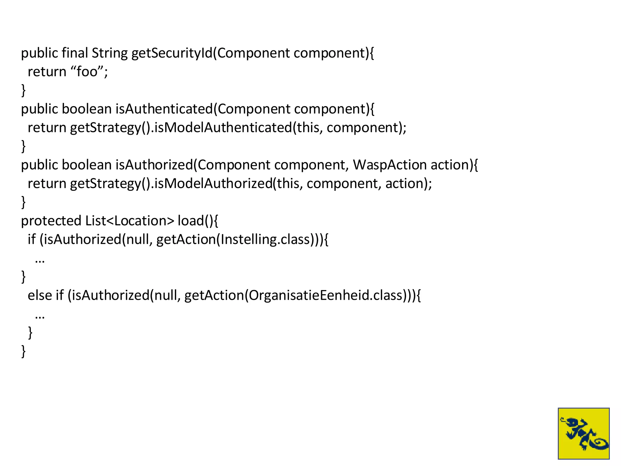 public final String getSecurityId(Component component){ return “foo”; } public boolean isAuthenticated(Component component){ return getStrategy().isModelAuthenticated(this, component); } public boolean isAuthorized(Component component, WaspAction action){ return getStrategy().isModelAuthorized(this, component, action); } protected List<Location> load(){ if (isAuthorized(null, getAction(Instelling.class))){ … } else if (isAuthorized(null, getAction(OrganisatieEenheid.class))){ … } } 