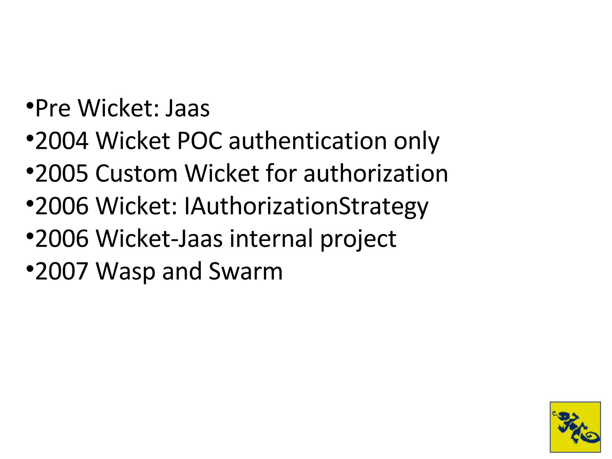Pre Wicket: Jaas 2004 Wicket POC authentication only 2005 Custom Wicket for authorization 2006 Wicket: IAuthorizationStrategy 2006 Wicket-Jaas internal project 2007 Wasp and Swarm 