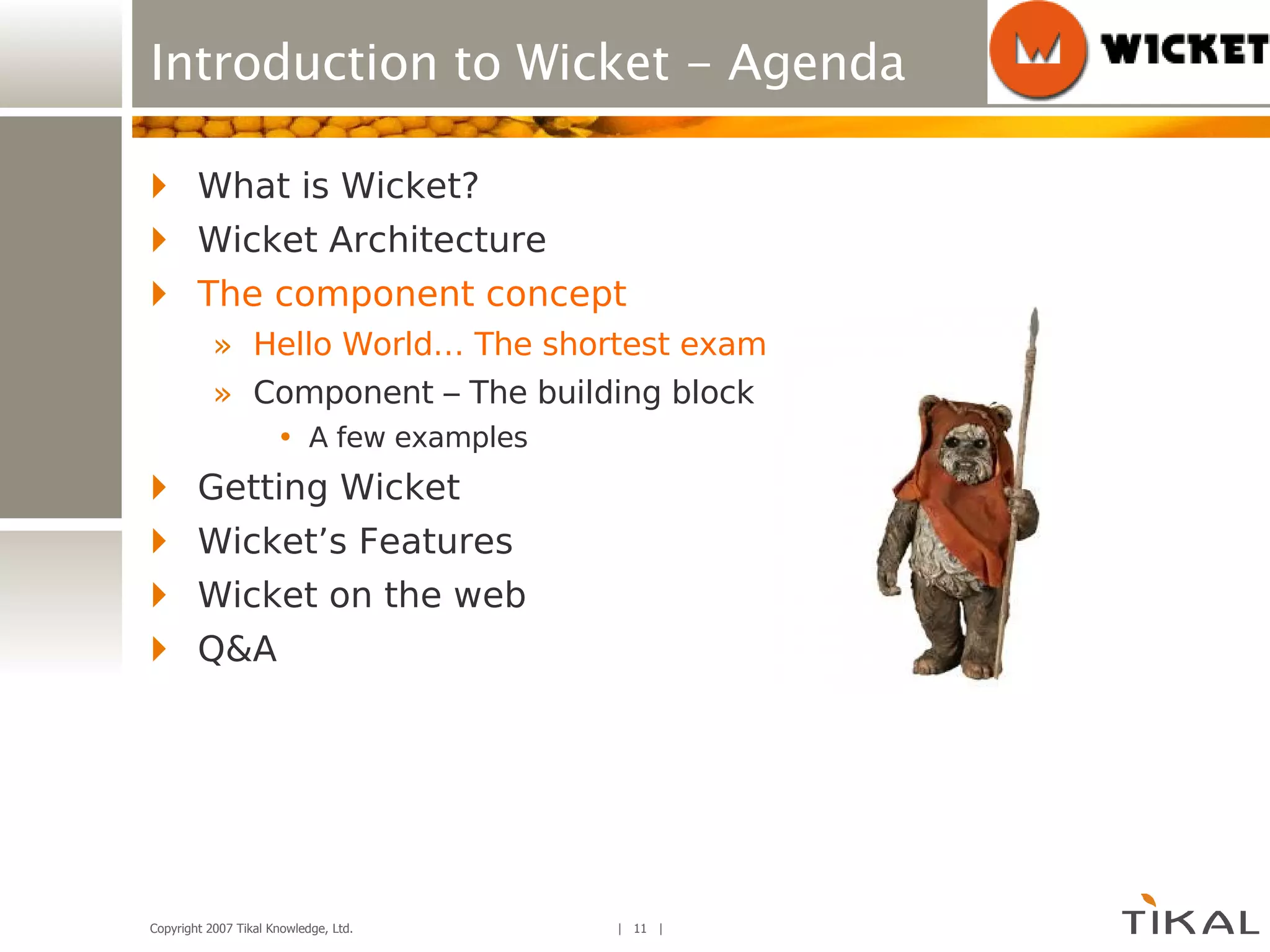 Introduction to Wicket - Agenda What is Wicket? Wicket Architecture The component concept Hello World… The shortest example ever! Component – The building block A few examples Getting Wicket Wicket’s Features Wicket on the web Q&A 