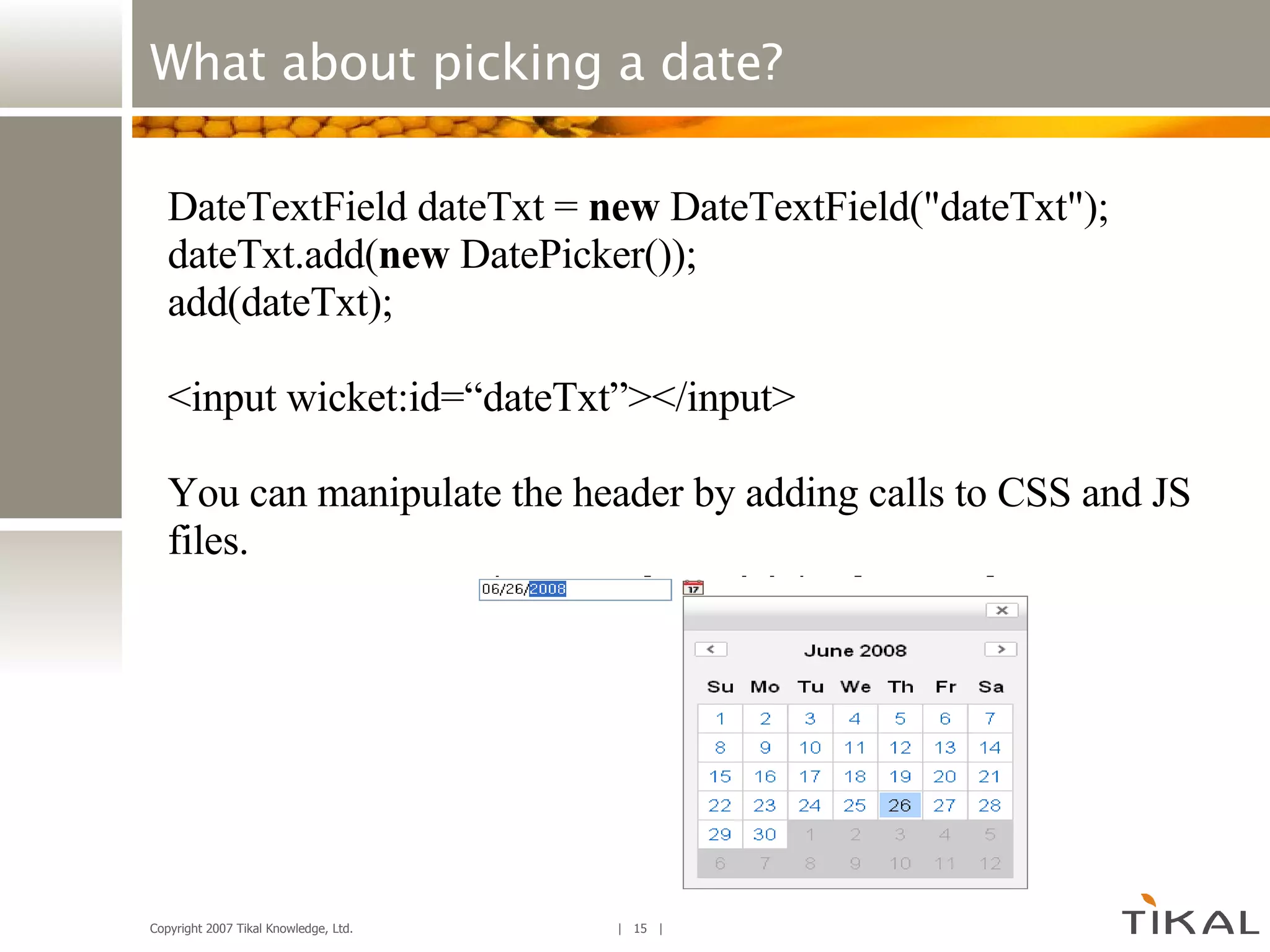 What about picking a date? DateTextField dateTxt =  new  DateTextField(&quot;dateTxt&quot;); dateTxt.add( new  DatePicker()); add(dateTxt); <input wicket:id=“dateTxt”></input> You can manipulate the header by adding calls to CSS and JS files. 