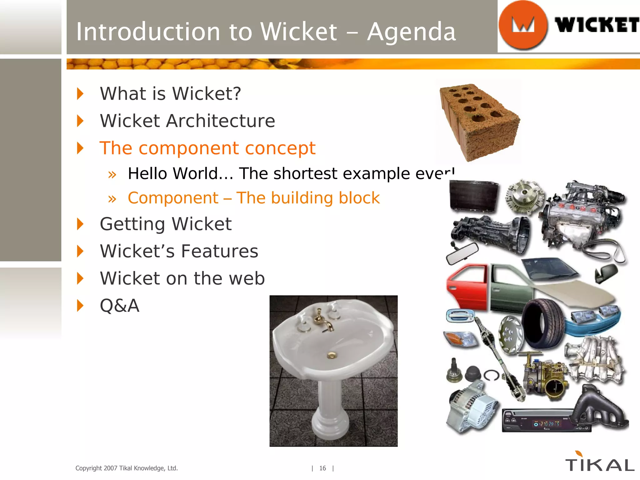 Introduction to Wicket - Agenda What is Wicket? Wicket Architecture The component concept Hello World… The shortest example ever! Component – The building block Getting Wicket Wicket’s Features Wicket on the web Q&A 