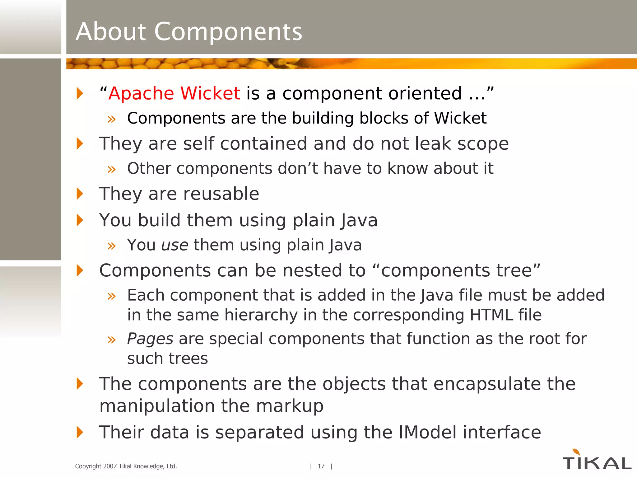 About Components “ Apache Wicket  is a component oriented …” Components are the building blocks of Wicket They are self contained and do not leak scope Other components don’t have to know about it They are reusable You build them using plain Java You  use  them using plain Java Components can be nested to “components tree” Each component that is added in the Java file must be added in the same hierarchy in the corresponding HTML file Pages  are special components that function as the root for such trees The components are the objects that encapsulate the manipulation the markup Their data is separated using the IModel interface 