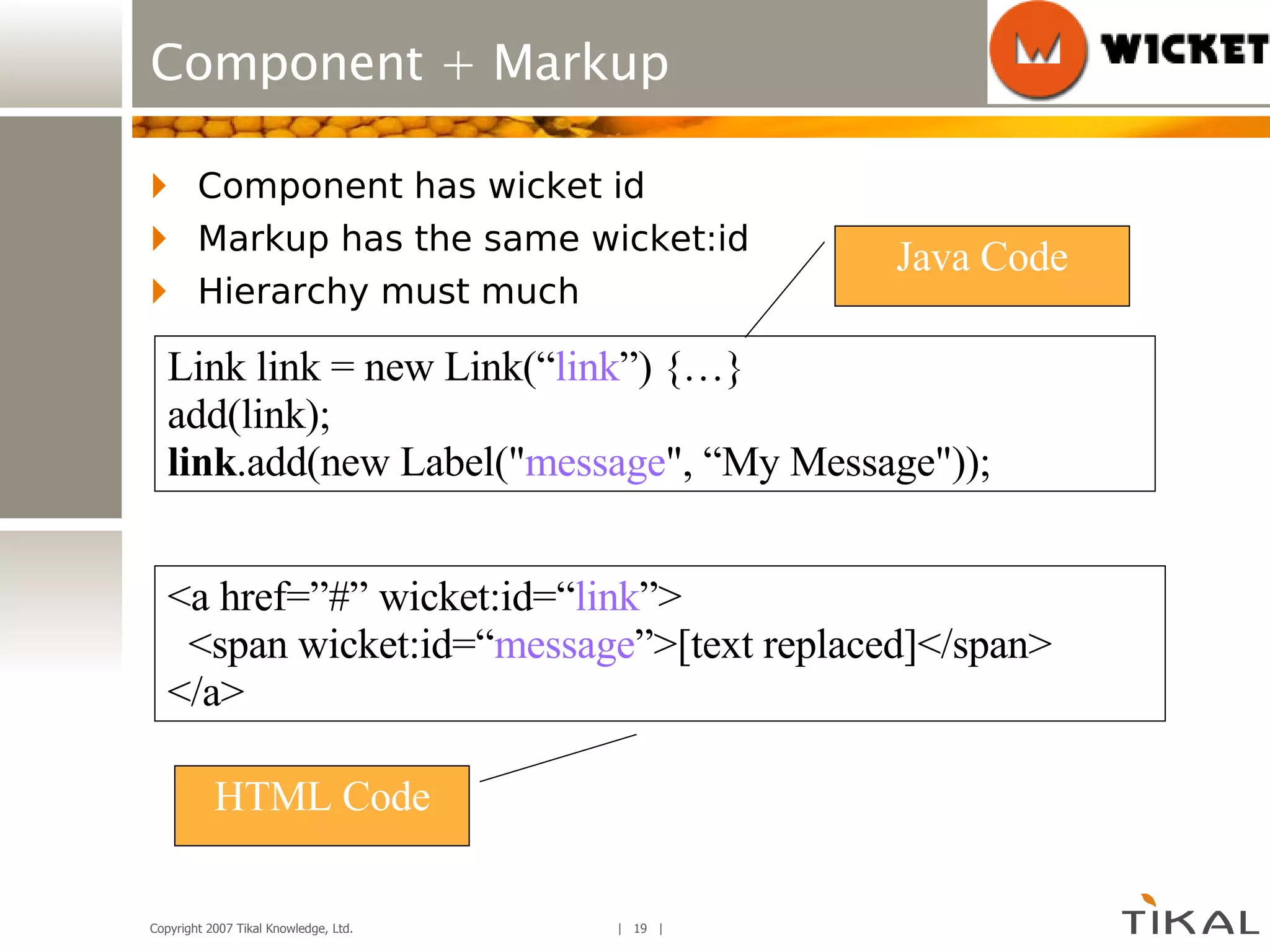 Component + Markup Component has wicket id Markup has the same wicket:id Hierarchy must much HTML Code Java Code Link link = new Link(“ link ”) {…} add(link); link .add(new Label(&quot; message &quot;, “My Message&quot;)); <a href=”#” wicket:id=“ link ”> <span wicket:id=“ message ”>[text replaced]</span> </a> 
