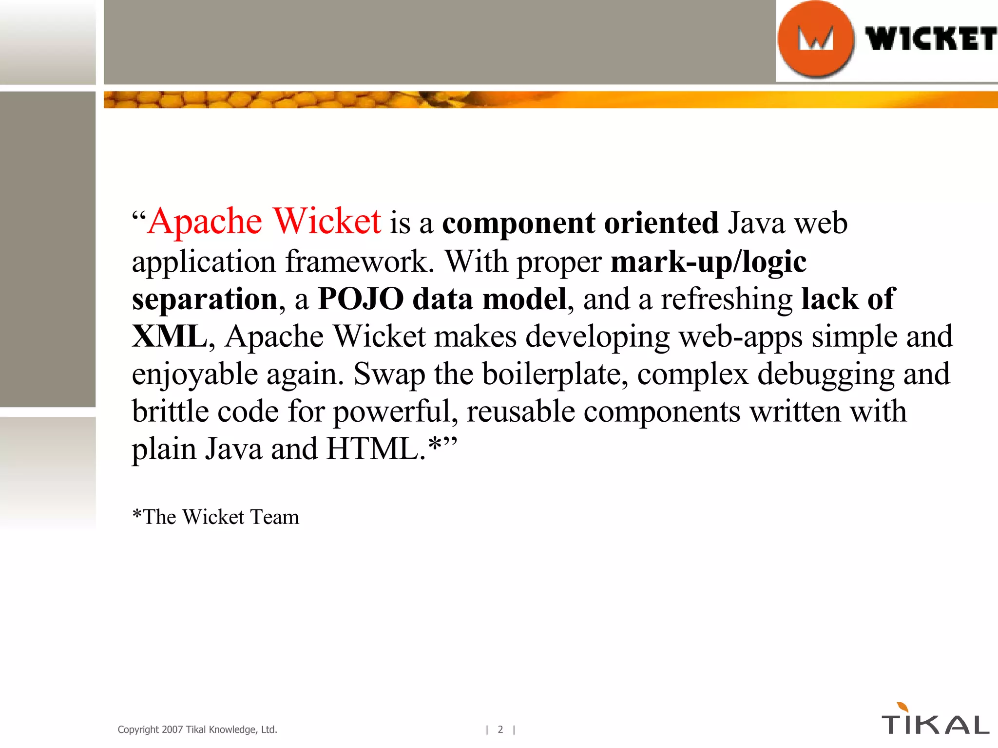 “ Apache Wicket  is a  component oriented  Java web application framework. With proper  mark-up/logic separation , a  POJO data model , and a refreshing  lack of XML , Apache Wicket makes developing web-apps simple and enjoyable again. Swap the boilerplate, complex debugging and brittle code for powerful, reusable components written with plain Java and HTML.*” *The Wicket Team 