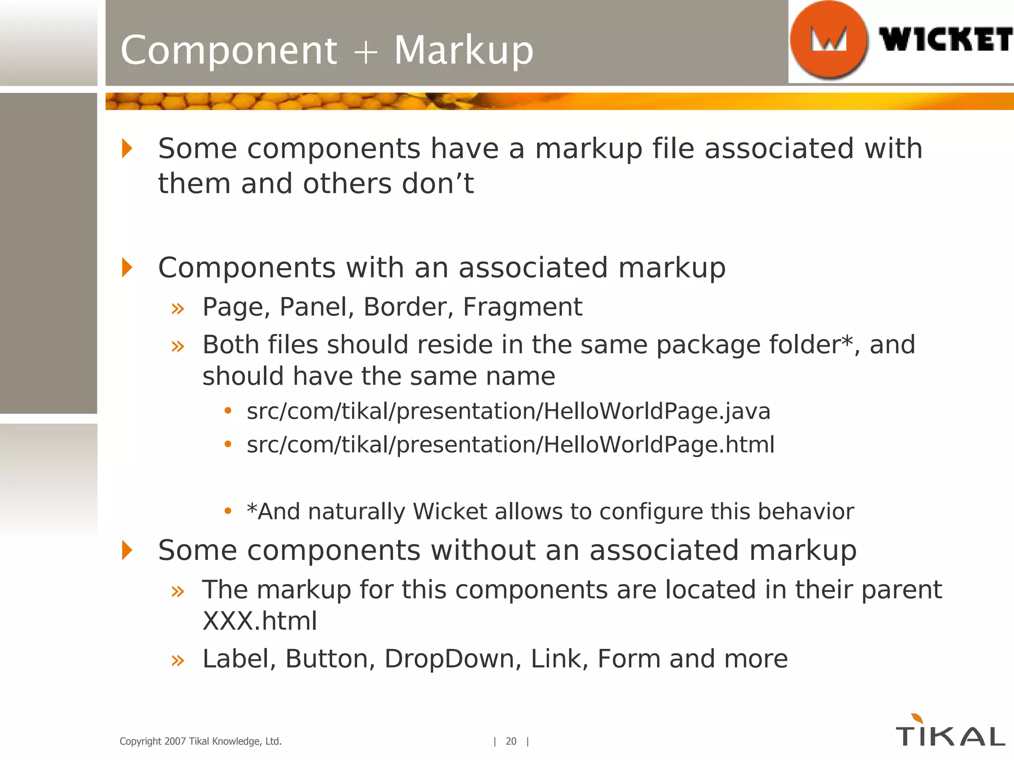 Component + Markup Some components have a markup file associated with them and others don’t Components with an associated markup Page, Panel, Border, Fragment Both files should reside in the same package folder*, and should have the same name src/com/tikal/presentation/HelloWorldPage.java src/com/tikal/presentation/HelloWorldPage.html *And naturally Wicket allows to configure this behavior Some components without an associated markup The markup for this components are located in their parent XXX.html Label, Button, DropDown, Link, Form and more 