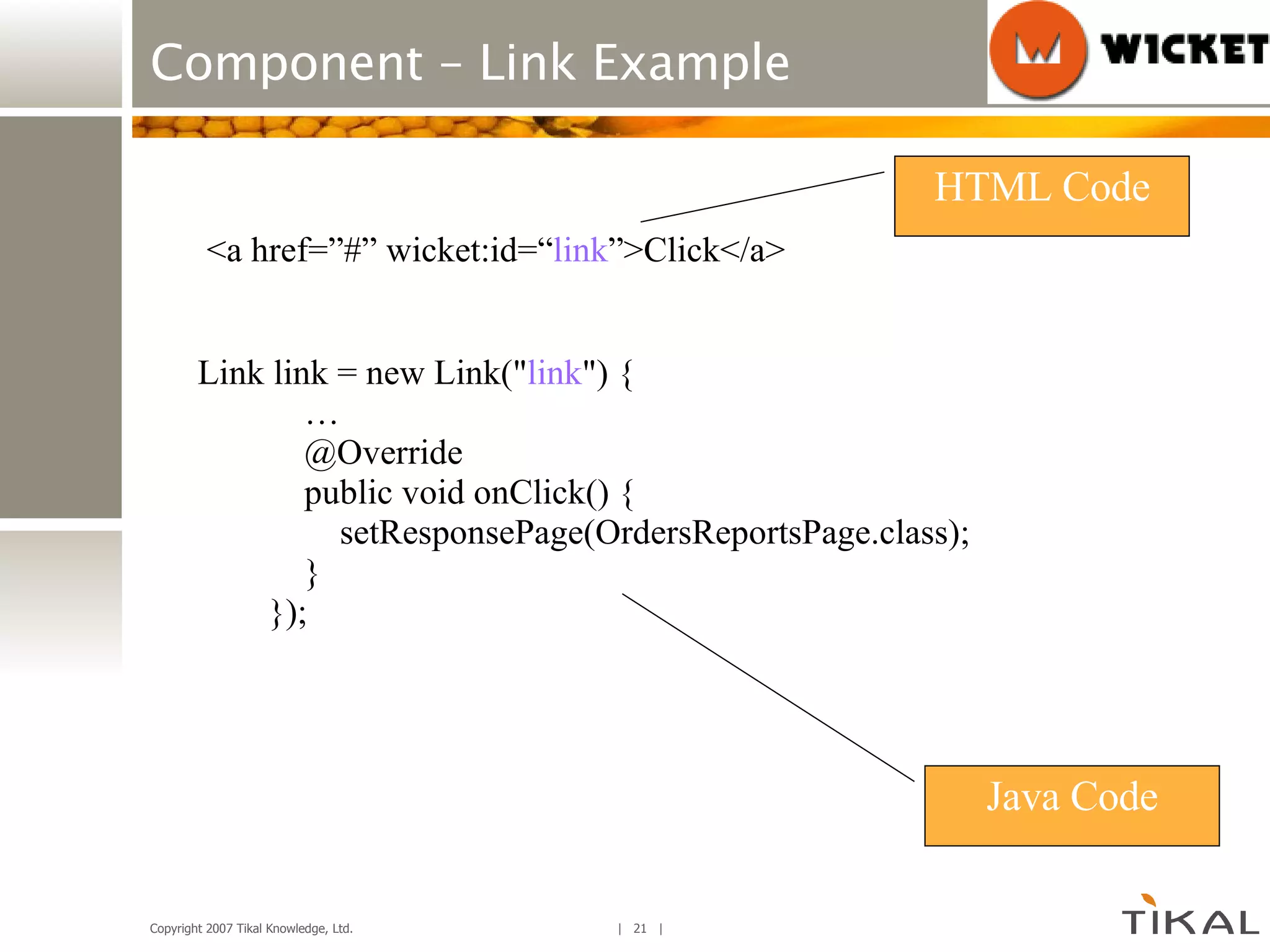 Component – Link Example Link link = new Link(&quot; link &quot;) { … @Override public void onClick() { setResponsePage(OrdersReportsPage.class); } }); <a href=”#” wicket:id=“ link ”>Click</a> HTML Code Java Code 