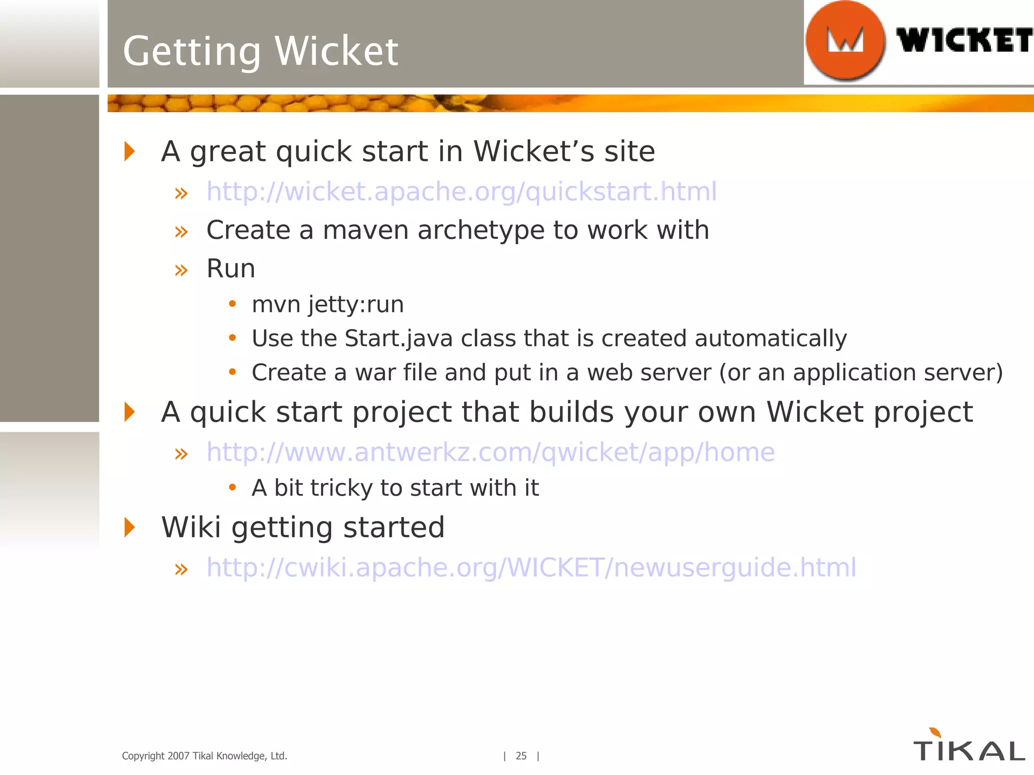 A great quick start in Wicket’s site http://wicket.apache.org/quickstart.html Create a maven archetype to work with Run mvn jetty:run Use the Start.java class that is created automatically Create a war file and put in a web server (or an application server) A quick start project that builds your own Wicket project http://www.antwerkz.com/qwicket/app/home A bit tricky to start with it Wiki getting started http:// cwiki.apache.org/WICKET/newuserguide.html Getting Wicket 