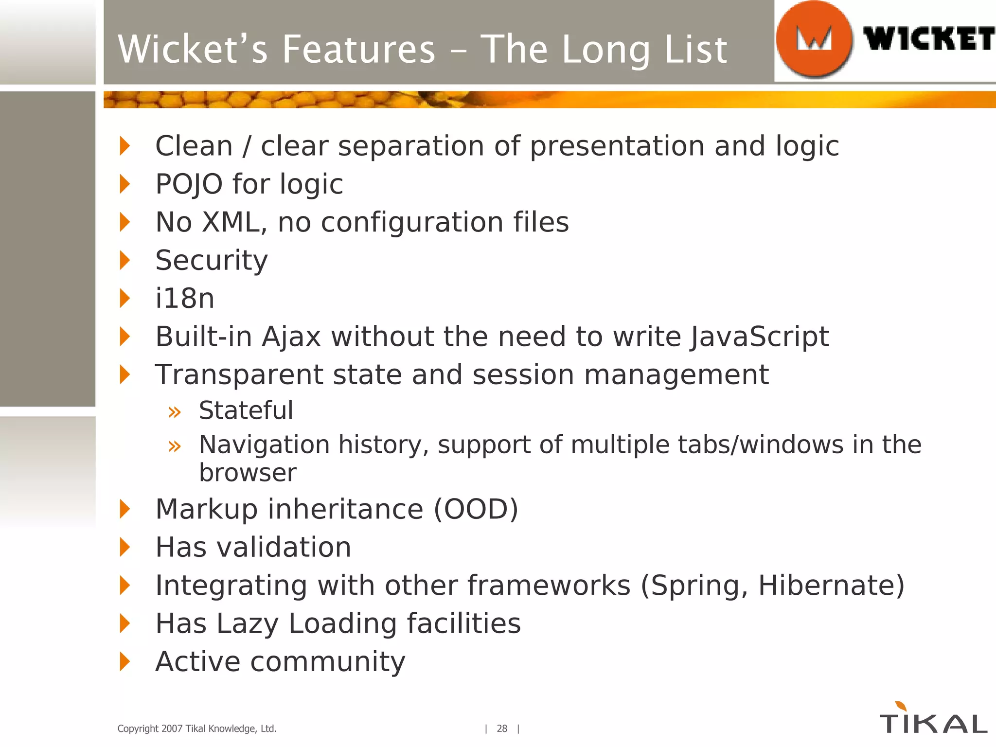 Wicket’s Features – The Long List Clean / clear separation of presentation and logic POJO for logic No XML, no configuration files Security i18n Built-in Ajax without the need to write JavaScript Transparent state and session management Stateful Navigation history, support of multiple tabs/windows in the browser Markup inheritance (OOD) Has validation Integrating with other frameworks (Spring, Hibernate) Has Lazy Loading facilities Active community 