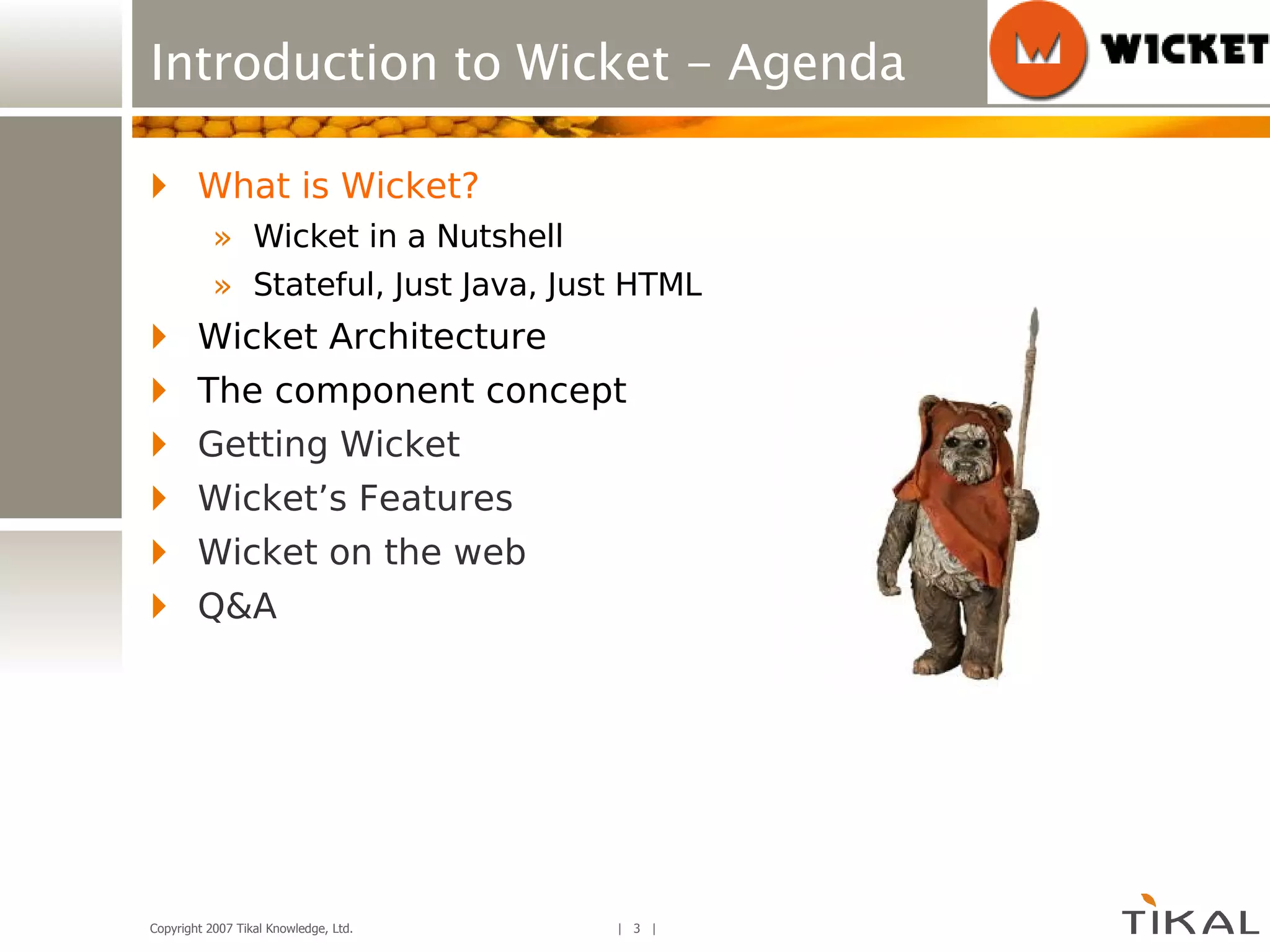 Introduction to Wicket - Agenda What is Wicket? Wicket in a Nutshell Stateful, Just Java, Just HTML Wicket Architecture The component concept Getting Wicket Wicket’s Features Wicket on the web Q&A 