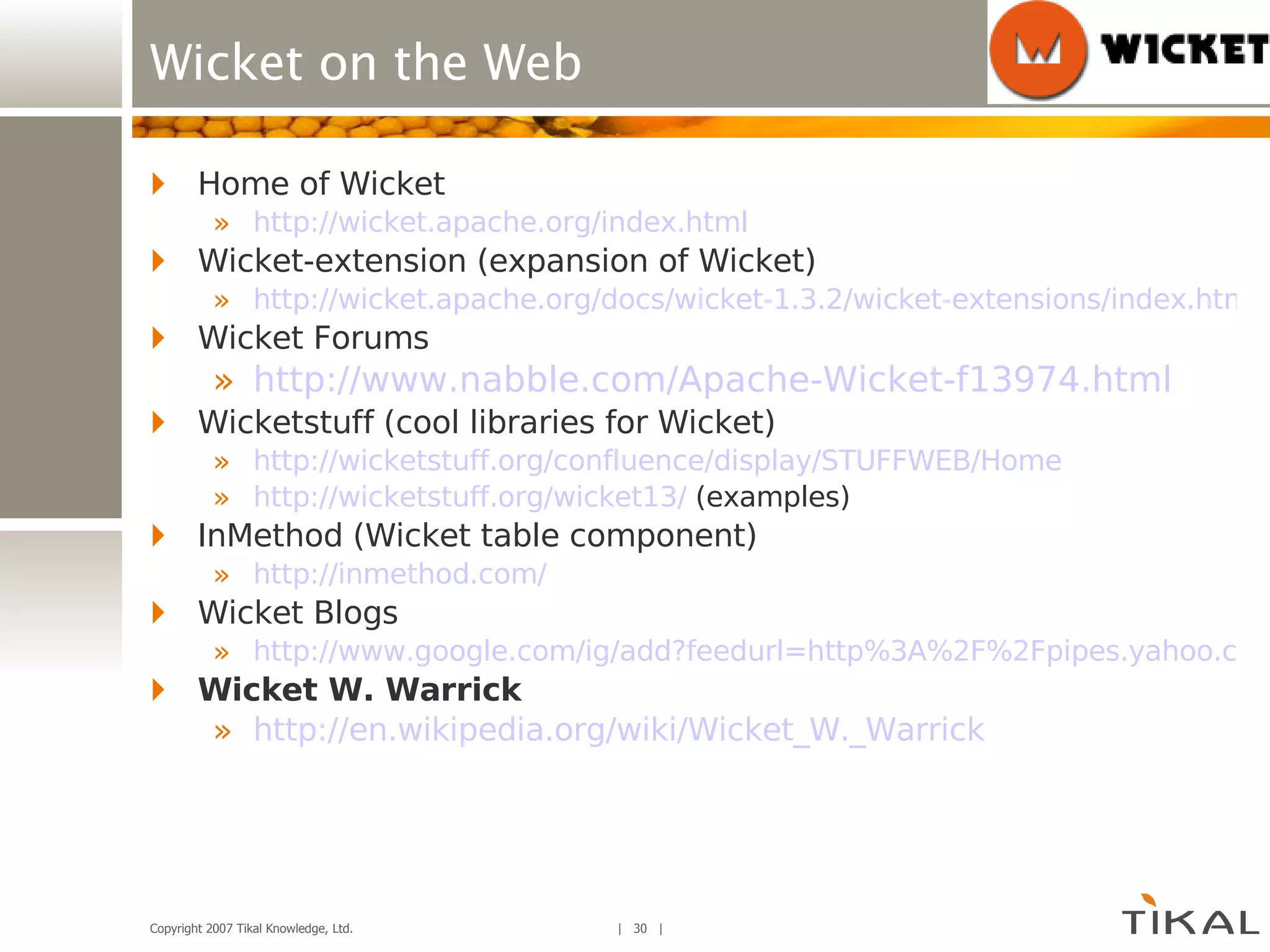 Wicket on the Web Home of Wicket http://wicket.apache.org/index.html Wicket-extension (expansion of Wicket) http://wicket.apache.org/docs/wicket-1.3.2/wicket-extensions/index.html Wicket Forums http://www.nabble.com/Apache-Wicket-f13974.html Wicketstuff (cool libraries for Wicket) http://wicketstuff.org/confluence/display/STUFFWEB/Home http://wicketstuff.org/wicket13/  (examples) InMethod (Wicket table component) http://inmethod.com/ Wicket Blogs http://www.google.com/ig/add?feedurl=http%3A%2F%2Fpipes.yahoo.com%2Fpipes%2Fpipe.run%3F_id%3Dff2c46188493fc387b9b29d93ff77078%26_render%3Drss Wicket W. Warrick http:// en.wikipedia.org/wiki/Wicket_W._Warrick 