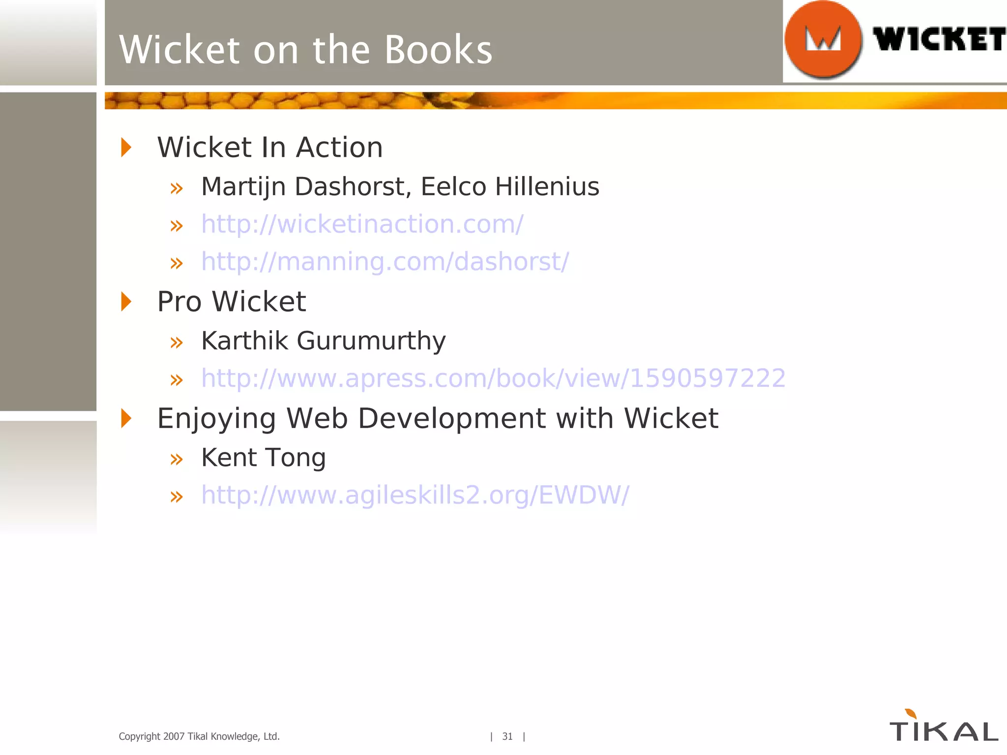 Wicket on the Books Wicket In Action Martijn Dashorst, Eelco Hillenius http://wicketinaction.com/ http://manning.com/dashorst/ Pro Wicket Karthik Gurumurthy http://www.apress.com/book/view/1590597222 Enjoying Web Development with Wicket Kent Tong http://www.agileskills2.org/EWDW/ 