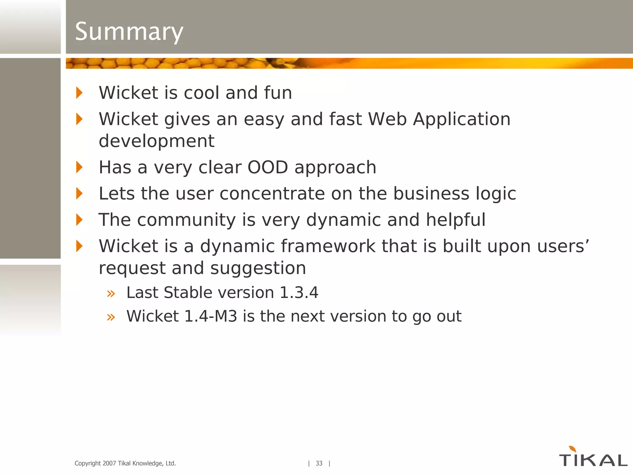 Summary Wicket is cool and fun Wicket gives an easy and fast Web Application development Has a very clear OOD approach Lets the user concentrate on the business logic The community is very dynamic and helpful Wicket is a dynamic framework that is built upon users’ request and suggestion Last Stable version 1.3.4 Wicket 1.4-M3 is the next version to go out 