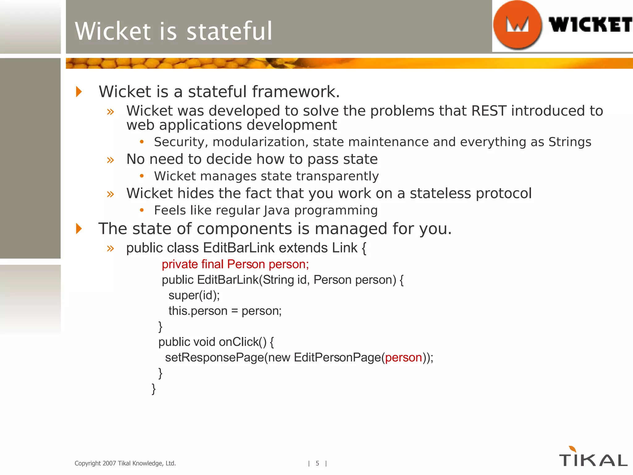 Wicket is stateful Wicket is a stateful framework. Wicket was developed to solve the problems that REST introduced to web applications development Security, modularization, state maintenance and everything as Strings  No need to decide how to pass state Wicket manages state transparently Wicket hides the fact that you work on a stateless protocol Feels like regular Java programming The state of components is managed for you. public class EditBarLink extends Link { private final Person person; public EditBarLink(String id, Person person) { super(id); this.person = person; } public void onClick() { setResponsePage(new EditPersonPage( person )); } } 