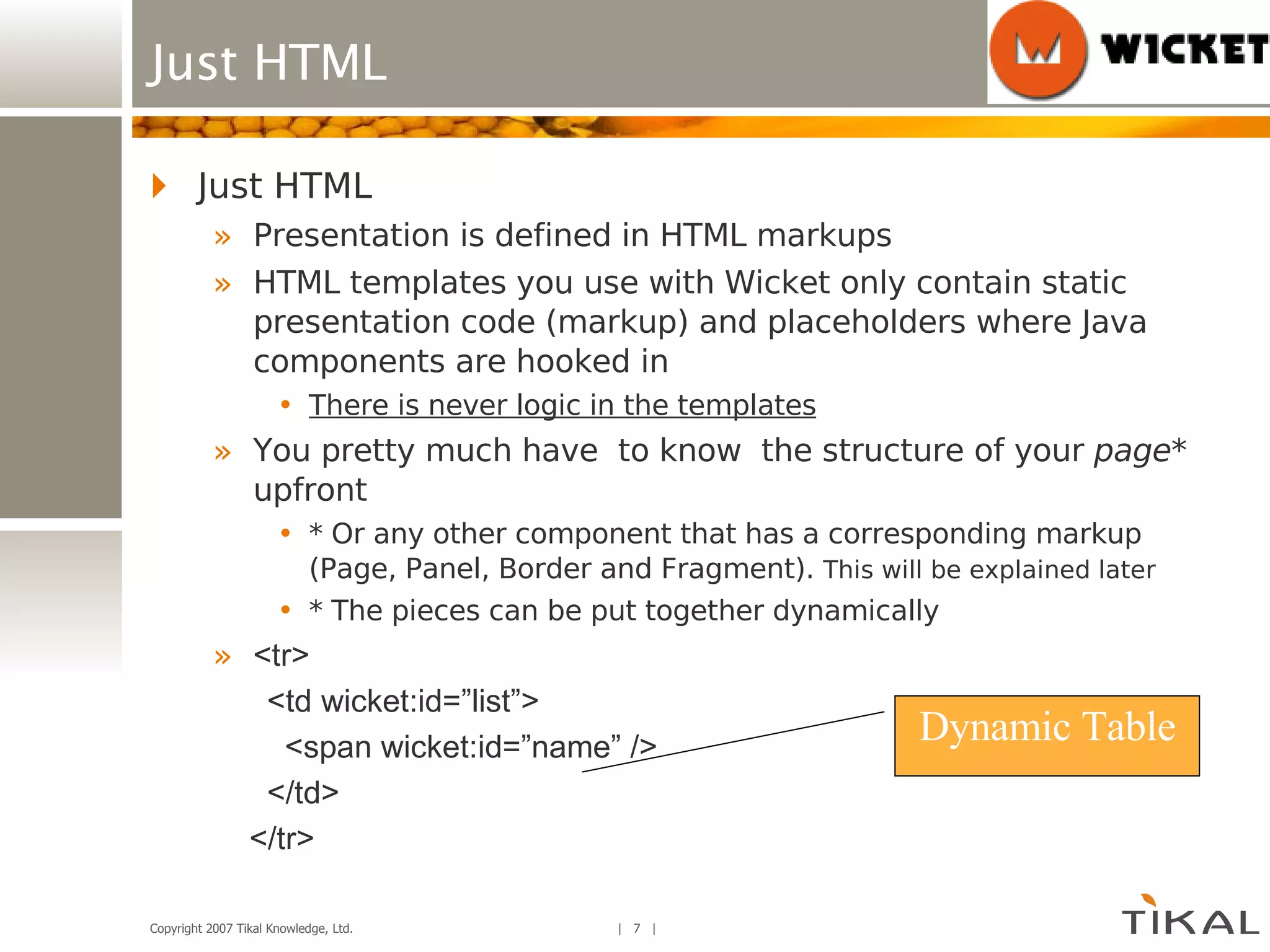 Just HTML Just HTML Presentation is defined in HTML markups HTML templates you use with Wicket only contain static presentation code (markup) and placeholders where Java components are hooked in There is never logic in the templates You pretty much have  to know  the structure of your  page * upfront * Or any other component that has a corresponding markup (Page, Panel, Border and Fragment).  This will be explained later * The pieces can be put together dynamically <tr> <td wicket:id=”list”> <span wicket:id=”name” /> </td> </tr> Dynamic Table 