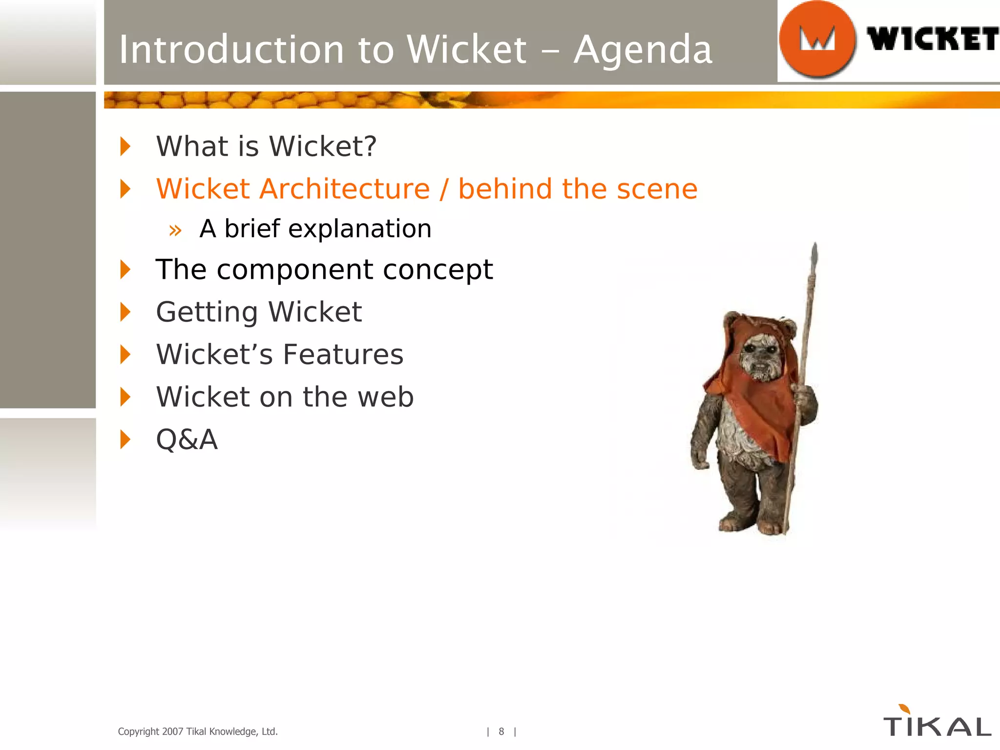 Introduction to Wicket - Agenda What is Wicket? Wicket Architecture / behind the scene A brief explanation The component concept Getting Wicket Wicket’s Features Wicket on the web Q&A 