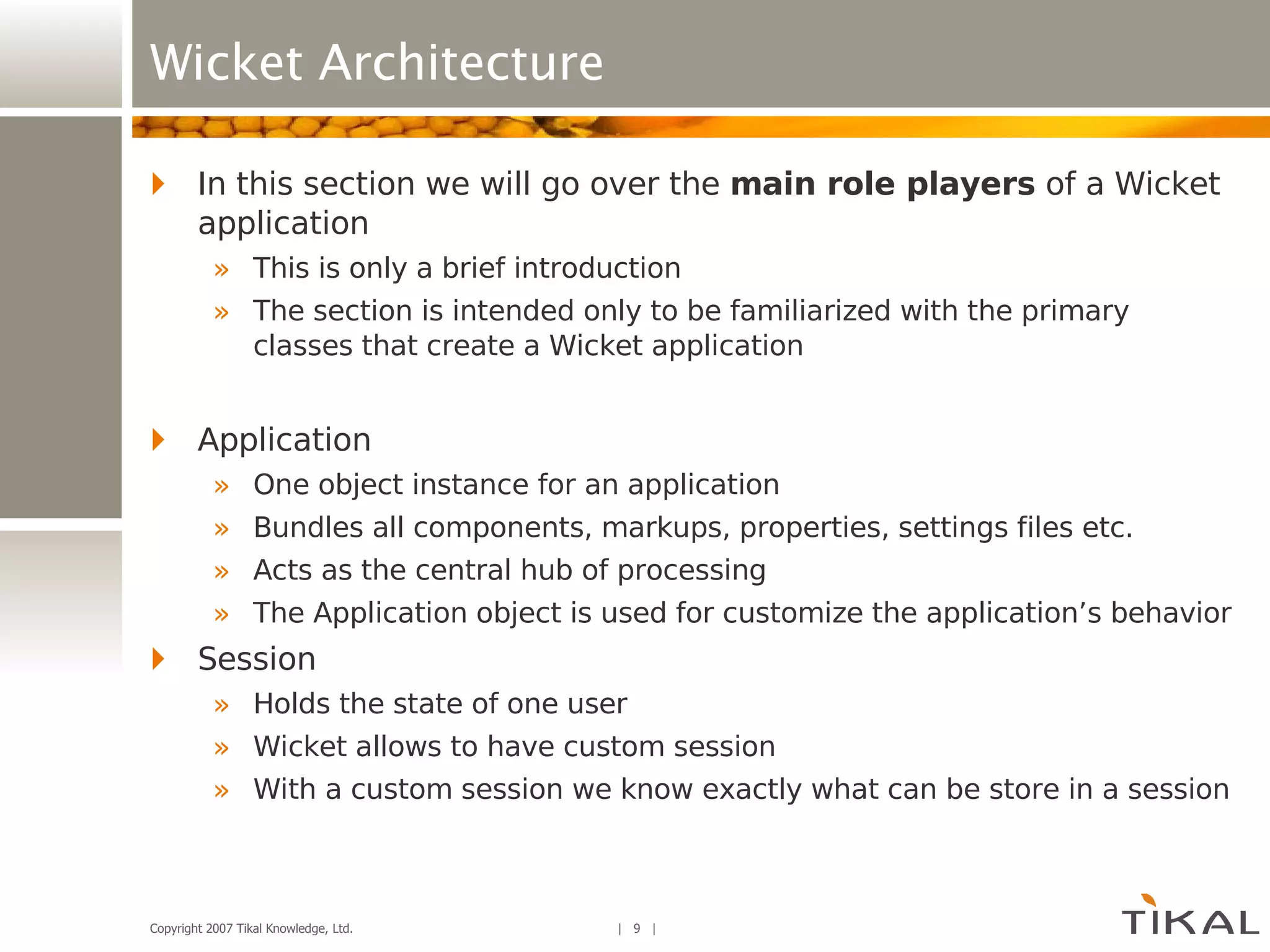 Wicket Architecture In this section we will go over the  main role players  of a Wicket application This is only a brief introduction The section is intended only to be familiarized with the primary classes that create a Wicket application Application One object instance for an application Bundles all components, markups, properties, settings files etc. Acts as the central hub of processing The Application object is used for customize the application’s behavior Session Holds the state of one user Wicket allows to have custom session With a custom session we know exactly what can be store in a session 