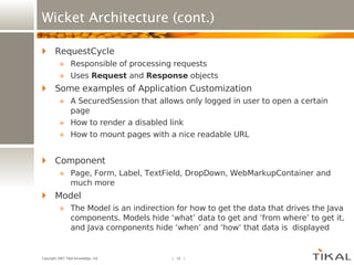 Wicket Architecture (cont.) RequestCycle Responsible of processing requests Uses  Request  and  Response  objects Some examples of Application Customization A SecuredSession that allows only logged in user to open a certain page How to render a disabled link How to mount pages with a nice readable URL Component Page, Form, Label, TextField, DropDown, WebMarkupContainer and much more Model The Model is an indirection for how to get the data that drives the Java components. Models hide ‘what’ data to get and ‘from where’ to get it, and Java components hide ‘when’ and ‘how’ that data is  displayed 
