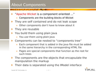 About Components “ Apache Wicket  is a component oriented …” Components are the building blocks of Wicket They are self contained and do not leak scope Other components don’t have to know about it They are reusable You build them using plain Java You  use  them using plain Java Components can be nested to “components tree” Each component that is added in the Java file must be added in the same hierarchy in the corresponding HTML file Pages  are special components that function as the root for such trees The components are the objects that encapsulate the manipulation the markup Their data is separated using the IModel interface 