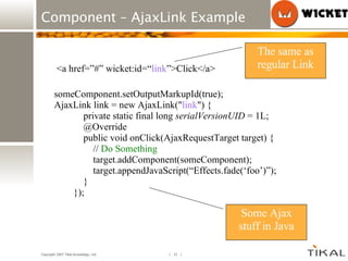 Component – AjaxLink Example someComponent.setOutputMarkupId(true); AjaxLink link = new AjaxLink(&quot; link &quot;) {  private static final long  serialVersionUID  = 1L; @Override public void onClick(AjaxRequestTarget target) {  //  Do Something target.addComponent(someComponent); target.appendJavaScript(“Effects.fade(‘foo’)”); } }); <a href=”#” wicket:id=“ link ”>Click</a> The same as regular Link Some Ajax stuff in Java 