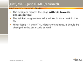 Just Java + Just HTML (returned) The designer creates the page  with his favorite designing tool The Wicket programmer adds wicket:id as a hook in the file Minor issue – If the HTML hierarchy changes, it should be changed in the Java code as well 