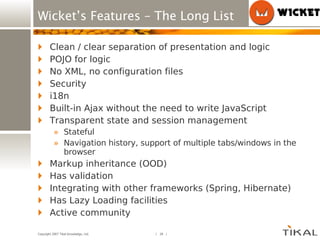 Wicket’s Features – The Long List Clean / clear separation of presentation and logic POJO for logic No XML, no configuration files Security i18n Built-in Ajax without the need to write JavaScript Transparent state and session management Stateful Navigation history, support of multiple tabs/windows in the browser Markup inheritance (OOD) Has validation Integrating with other frameworks (Spring, Hibernate) Has Lazy Loading facilities Active community 