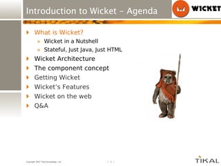 Introduction to Wicket - Agenda What is Wicket? Wicket in a Nutshell Stateful, Just Java, Just HTML Wicket Architecture The component concept Getting Wicket Wicket’s Features Wicket on the web Q&A 