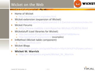 Wicket on the Web Home of Wicket http://wicket.apache.org/index.html Wicket-extension (expansion of Wicket) http://wicket.apache.org/docs/wicket-1.3.2/wicket-extensions/index.html Wicket Forums http://www.nabble.com/Apache-Wicket-f13974.html Wicketstuff (cool libraries for Wicket) http://wicketstuff.org/confluence/display/STUFFWEB/Home http://wicketstuff.org/wicket13/  (examples) InMethod (Wicket table component) http://inmethod.com/ Wicket Blogs http://www.google.com/ig/add?feedurl=http%3A%2F%2Fpipes.yahoo.com%2Fpipes%2Fpipe.run%3F_id%3Dff2c46188493fc387b9b29d93ff77078%26_render%3Drss Wicket W. Warrick http:// en.wikipedia.org/wiki/Wicket_W._Warrick 