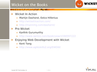 Wicket on the Books Wicket In Action Martijn Dashorst, Eelco Hillenius http://wicketinaction.com/ http://manning.com/dashorst/ Pro Wicket Karthik Gurumurthy http://www.apress.com/book/view/1590597222 Enjoying Web Development with Wicket Kent Tong http://www.agileskills2.org/EWDW/ 