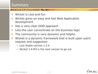 Summary Wicket is cool and fun Wicket gives an easy and fast Web Application development Has a very clear OOD approach Lets the user concentrate on the business logic The community is very dynamic and helpful Wicket is a dynamic framework that is built upon users’ request and suggestion Last Stable version 1.3.4 Wicket 1.4-M3 is the next version to go out 