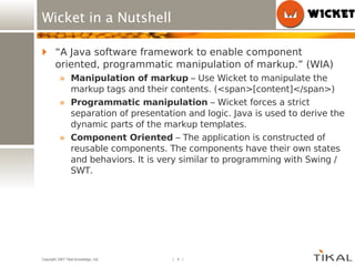 Wicket in a Nutshell “ A Java software framework to enable component oriented, programmatic manipulation of markup.” (WIA) Manipulation of markup  – Use Wicket to manipulate the markup tags and their contents. (<span>[content]</span>) Programmatic manipulation  – Wicket forces a strict separation of presentation and logic. Java is used to derive the dynamic parts of the markup templates. Component Oriented  – The application is constructed of reusable components. The components have their own states and behaviors. It is very similar to programming with Swing / SWT. 