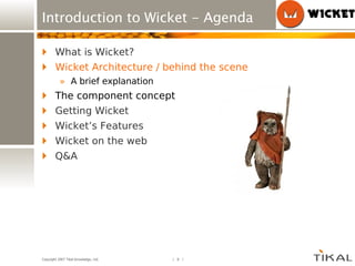 Introduction to Wicket - Agenda What is Wicket? Wicket Architecture / behind the scene A brief explanation The component concept Getting Wicket Wicket’s Features Wicket on the web Q&A 