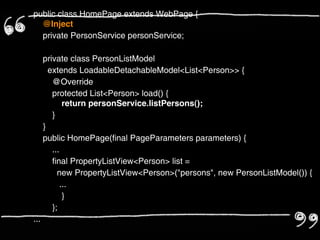 public class HomePage extends WebPage {
  @Inject
  private PersonService personService;

    private class PersonListModel
      extends LoadableDetachableModel<List<Person>> {
        @Override
        protected List<Person> load() {
            return personService.listPersons();
        }
    }
    public HomePage(final PageParameters parameters) {
        ...
        final PropertyListView<Person> list =
          new PropertyListView<Person>("persons", new PersonListModel()) {
          ...
            }
        };
...
 