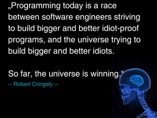 „Programming today is a race
between software engineers striving
to build bigger and better idiot-proof
programs, and the universe trying to
build bigger and better idiots.

So far, the universe is winning.“
-- Robert Cringely --
 