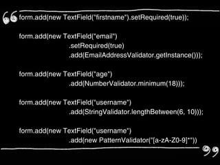 form.add(new TextField("firstname").setRequired(true));

form.add(new TextField("email")
              .setRequired(true)
              .add(EmailAddressValidator.getInstance()));

form.add(new TextField("age")
              .add(NumberValidator.minimum(18)));

form.add(new TextField("username")
              .add(StringValidator.lengthBetween(6, 10)));

form.add(new TextField("username")
              .add(new PatternValidator("[a-zA-Z0-9]*"))
              .add(StringValidator.lengthBetween(6, 10)));
 