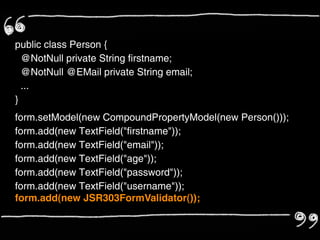 public class Person {
  @NotNull private String firstname;
  @NotNull @EMail private String email;
  ...
}
form.setModel(new CompoundPropertyModel(new Person()));
form.add(new TextField("firstname"));
form.add(new TextField("email"));
form.add(new TextField("age"));
form.add(new TextField("password"));
form.add(new TextField("username"));
form.add(new JSR303FormValidator());
 