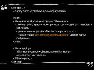 <web-app ... >
  <display-name>wicket-example</display-name>

  <filter>
  <filter-name>wicket.wicket-example</filter-name>
     <filter-class>org.apache.wicket.protocol.http.WicketFilter</filter-class>
     <init-param>
       <param-name>applicationClassName</param-name>
        <param-value>com.senacor.WicketApplication</param-value>
     </init-param>
  </filter>

   <filter-mapping>
       <filter-name>wicket.wicket-example</filter-name>
     <url-pattern>/*</url-pattern>
   </filter-mapping>
</web-app>
 