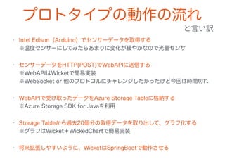 プロトタイプの動作の流れ
• Intel Edison（Arduino）でセンサーデータを取得する 
※温度センサーにしてみたらあまりに変化が緩やかなので光量センサ
• センサーデータをHTTP(POST)でWebAPIに送信する 
※WebAPIはWicketで簡易実装 
※WebSocket or 他のプロトコルにチャレンジしたかったけど今回は時間切れ
• WebAPIで受け取ったデータをAzure Storage Tableに格納する 
※Azure Storage SDK for Javaを利用
• Storage Tableから過去20個分の取得データを取り出して、グラフ化する 
※グラフはWicket＋WickedChartで簡易実装
• 将来拡張しやすいように、WicketはSpringBootで動作させる
 